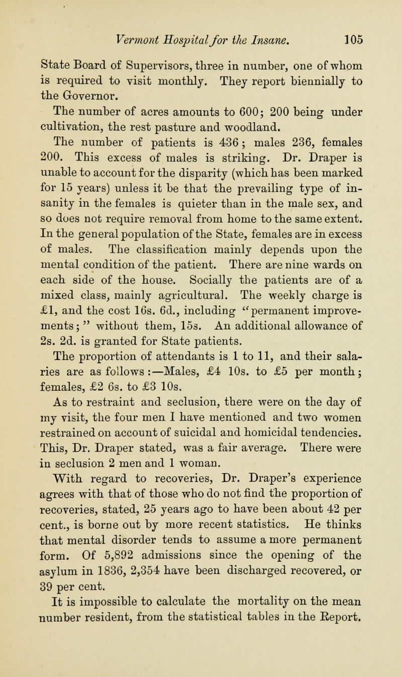 State Board of Supervisors, three in number, one of whom is required to visit monthly. They report biennially to the Governor. The number of acres amounts to 600; 200 being under cultivation, the rest pasture and woodland. The number of patients is 436; males 236, females 200. This excess of males is striking. Dr. Draper is unable to account for the disparity (which has been marked for 15 years) unless it be that the prevailing type of in- sanity in the females is quieter than in the male sex, and so does not require removal from home to the same extent. In the general population of the State, females are in excess of males. The classification mainly depends upon the mental condition of the patient. There are nine wards on each side of the house. Socially the patients are of a mixed class, mainly agricultural. The weekly charge is £1, and the cost 16s. 6d., including permanent improve- ments; without them, 15s. An additional allowance of 2s. 2d. is granted for State patients. The proportion of attendants is 1 to 11, and their sala- ries are as follows :—Males, £4 10s. to £5 per month; females, £2 6s. to £3 10s. As to restraint and seclusion, there were on the day of my visit, the four men I have mentioned and two women restrained on account of suicidal and homicidal tendencies. This, Dr. Draper stated, was a fair average. There were in seclusion 2 men and 1 woman. With regard to recoveries, Dr. Draper's experience agrees with that of those who do not find the proportion of recoveries, stated, 25 years ago to have been about 42 per cent., is borne out by more recent statistics. He thinks that mental disorder tends to assume a more permanent form. Of 5,892 admissions since the opening of the asylum in 1836, 2,354 have been discharged recovered, or 39 per cent. It is impossible to calculate the mortality on the mean number resident, from the statistical tables in the Report.