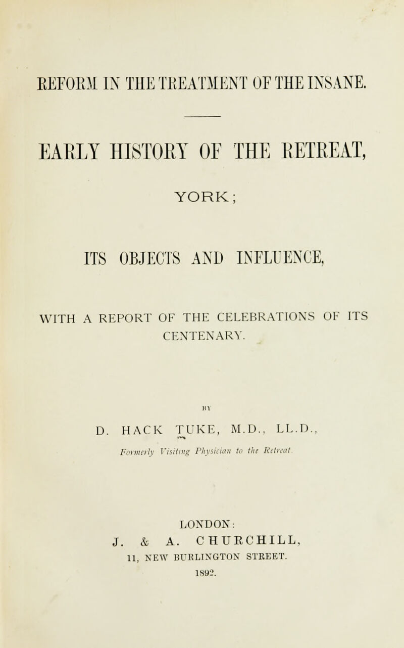 EARLY HISTORY OF THE RETREAT, YORK; ITS OBJECTS AND INFLUENCE, WITH A REPORT OF THE CELEBRATIONS OF ITS CENTENARY. D. HACK TUKE, M.D., LL.D. Formerly Visiting Physician to the Retreat LONDON: J. & A. CHURCHILL, 11, NEW BURLINGTON' STKEET. 1892.