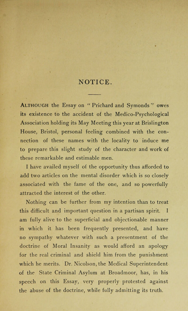 NOTICE. ALTHOUGH the Essay on  Prichard and Symonds  owes its existence to the accident of the Medico-Psychological Association holding its May Meeting this year at Brislington House, Bristol, personal feeling combined with the con- nection of these names with the locality to induce me to prepare this slight study of the character and work of these remarkable and estimable men. I have availed myself of the opportunity thus afforded to add two articles on the mental disorder which is so closely associated with the fame of the one, and so powerfully attracted the interest of the other. Nothing can be further from my intention than to treat this difficult and important question in a partisan spirit. I am fully alive to the superficial and objectionable manner in which it has been frequently presented, and have no sympathy whatever with such a presentment of the doctrine of Moral Insanity as would afford an apology for the real criminal and shield him from the punishment which he merits. Dr. Nicolson, the Medical Superintendent of the State Criminal Asylum at Broadmoor, has, in his speech on this Essay, very properly protested against the abuse of the doctrine, while fully admitting its truth.