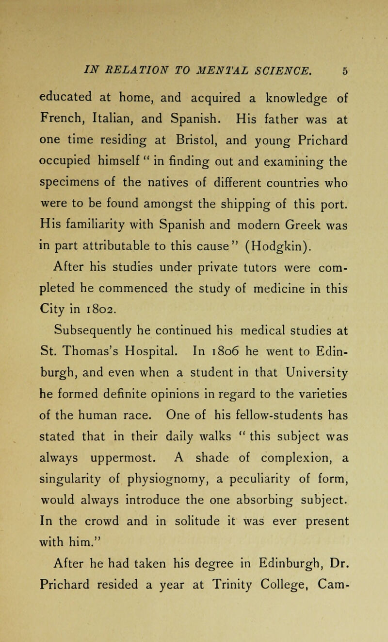 educated at home, and acquired a knowledge of French, Italian, and Spanish. His father was at one time residing at Bristol, and young Prichard occupied himself  in finding out and examining the specimens of the natives of different countries who were to be found amongst the shipping of this port. His familiarity with Spanish and modern Greek was in part attributable to this cause (Hodgkin). After his studies under private tutors were com- pleted he commenced the study of medicine in this City in 1802. Subsequently he continued his medical studies at St. Thomas's Hospital. In 1806 he went to Edin- burgh, and even when a student in that University he formed definite opinions in regard to the varieties of the human race. One of his fellow-students has stated that in their daily walks  this subject was always uppermost. A shade of complexion, a singularity of physiognomy, a peculiarity of form, would always introduce the one absorbing subject. In the crowd and in solitude it was ever present with him. After he had taken his degree in Edinburgh, Dr. Prichard resided a year at Trinity College, Cam-