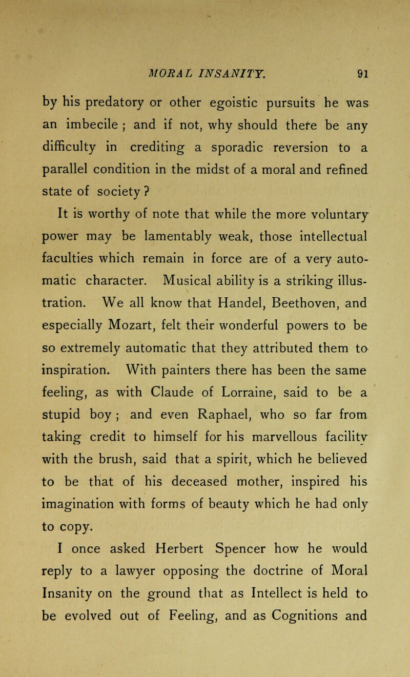 by his predatory or other egoistic pursuits he was an imbecile ; and if not, why should thefe be any difficulty in crediting a sporadic reversion to a parallel condition in the midst of a moral and refined state of society ? It is worthy of note that while the more voluntary power may be lamentably weak, those intellectual faculties which remain in force are of a very auto- matic character. Musical ability is a striking illus- tration. We all know that Handel, Beethoven, and especially Mozart, felt their wonderful powers to be so extremely automatic that they attributed them to inspiration. With painters there has been the same feeling, as with Claude of Lorraine, said to be a stupid boy ; and even Raphael, who so far from taking credit to himself for his marvellous facility with the brush, said that a spirit, which he believed to be that of his deceased mother, inspired his imagination with forms of beauty which he had only to copy. I once asked Herbert Spencer how he would reply to a lawyer opposing the doctrine of Moral Insanity on the ground that as Intellect is held to be evolved out of Feeling, and as Cognitions and