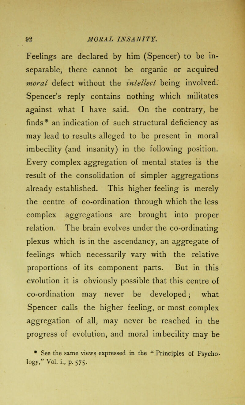 Feelings are declared by him (Spencer) to be in- separable, there cannot be organic or acquired moral defect without the intellect being involved. Spencer's reply contains nothing which militates against what I have said. On the contrary, he finds* an indication of such structural deficiency as may lead to results alleged to be present in moral imbecility (and insanity) in the following position. Every complex aggregation of mental states is the result of the consolidation of simpler aggregations already established. This higher feeling is merely the centre of co-ordination through which the less complex aggregations are brought into proper relation. The brain evolves under the co-ordinating plexus which is in the ascendancy, an aggregate of feelings which necessarily vary with the relative proportions of its component parts. But in this evolution it is obviously possible that this centre of co-ordination may never be developed; what Spencer calls the higher feeling, or most complex aggregation of all, may never be reached in the progress of evolution, and moral imbecility may be * See the same views expressed in the  Principles of Psycho- logy, Vol. i., p. 575.