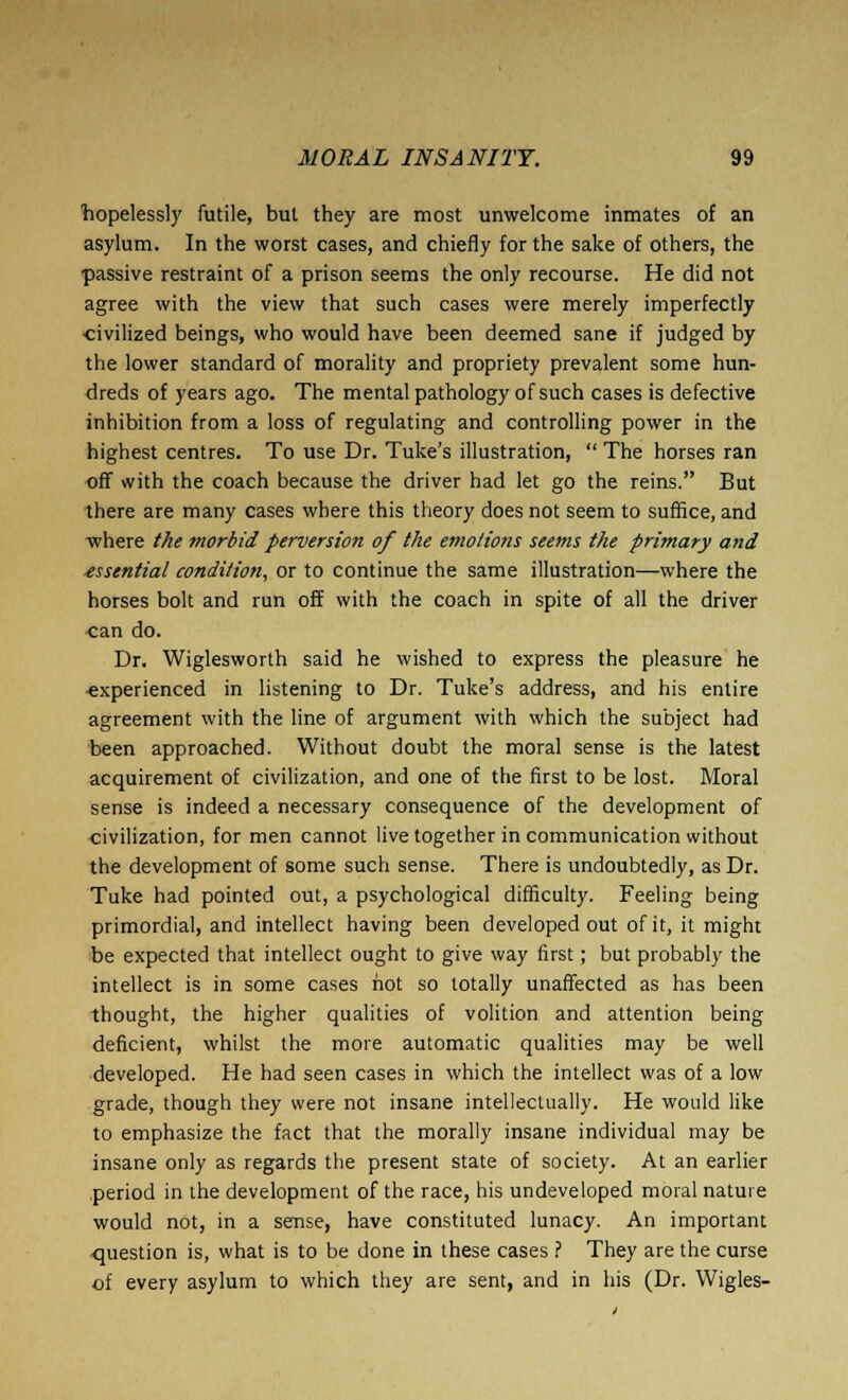 hopelessly futile, but they are most unwelcome inmates of an asylum. In the worst cases, and chiefly for the sake of others, the passive restraint of a prison seems the only recourse. He did not agree with the view that such cases were merely imperfectly civilized beings, who would have been deemed sane if judged by the lower standard of morality and propriety prevalent some hun- dreds of years ago. The mental pathology of such cases is defective inhibition from a loss of regulating and controlling power in the highest centres. To use Dr. Tuke's illustration,  The horses ran off with the coach because the driver had let go the reins. But there are many cases where this theory does not seem to suffice, and where the morbid perversion of the emotions seems the primary and essential condition, or to continue the same illustration—where the horses bolt and run off with the coach in spite of all the driver can do. Dr. Wiglesworth said he wished to express the pleasure he ■experienced in listening to Dr. Tuke's address, and his entire agreement with the line of argument with which the subject had been approached. Without doubt the moral sense is the latest acquirement of civilization, and one of the first to be lost. Moral sense is indeed a necessary consequence of the development of civilization, for men cannot live together in communication without the development of some such sense. There is undoubtedly, as Dr. Tuke had pointed out, a psychological difficulty. Feeling being primordial, and intellect having been developed out of it, it might be expected that intellect ought to give way first; but probably the intellect is in some cases hot so totally unaffected as has been thought, the higher qualities of volition and attention being deficient, whilst the more automatic qualities may be well developed. He had seen cases in which the intellect was of a low grade, though they were not insane intellectually. He would like to emphasize the fact that the morally insane individual may be insane only as regards the present state of society. At an earlier period in the development of the race, his undeveloped moral nature would not, in a sense, have constituted lunacy. An important question is, what is to be done in these cases ? They are the curse of every asylum to which they are sent, and in his (Dr. VVigles-