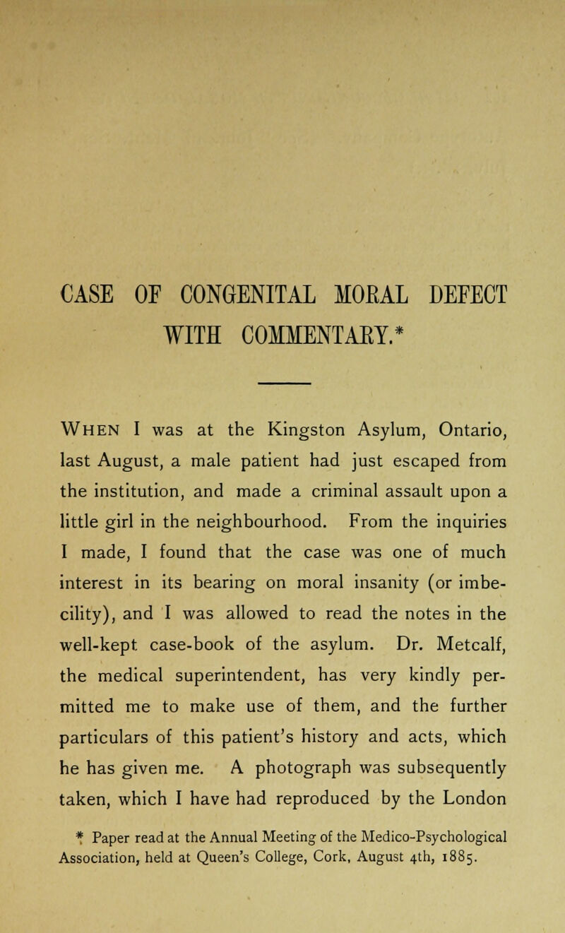 CASE OF CONGENITAL MORAL DEFECT WITH COMMENTARY.* When I was at the Kingston Asylum, Ontario, last August, a male patient had just escaped from the institution, and made a criminal assault upon a little girl in the neighbourhood. From the inquiries I made, I found that the case was one of much interest in its bearing on moral insanity (or imbe- cility), and I was allowed to read the notes in the well-kept case-book of the asylum. Dr. Metcalf, the medical superintendent, has very kindly per- mitted me to make use of them, and the further particulars of this patient's history and acts, which he has given me. A photograph was subsequently taken, which I have had reproduced by the London * Paper read at the Annual Meeting of the Medico-Psychological Association, held at Queen's College, Cork, August 4th, 1885.