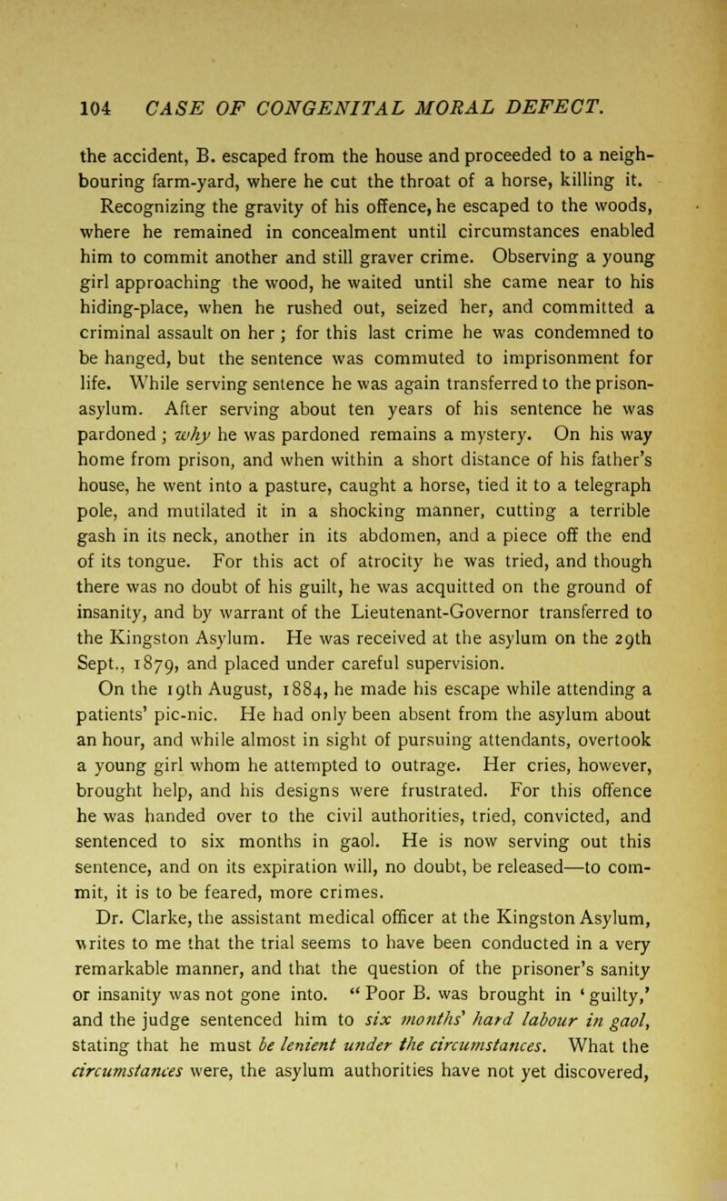 the accident, B. escaped from the house and proceeded to a neigh- bouring farm-yard, where he cut the throat of a horse, killing it. Recognizing the gravity of his offence, he escaped to the woods, where he remained in concealment until circumstances enabled him to commit another and still graver crime. Observing a young girl approaching the wood, he waited until she came near to his hiding-place, when he rushed out, seized her, and committed a criminal assault on her; for this last crime he was condemned to be hanged, but the sentence was commuted to imprisonment for life. While serving sentence he was again transferred to the prison- asylum. After serving about ten years of his sentence he was pardoned ; why he was pardoned remains a mystery. On his way home from prison, and when within a short distance of his father's house, he went into a pasture, caught a horse, tied it to a telegraph pole, and mutilated it in a shocking manner, cutting a terrible gash in its neck, another in its abdomen, and a piece off the end of its tongue. For this act of atrocity he was tried, and though there was no doubt of his guilt, he was acquitted on the ground of insanity, and by warrant of the Lieutenant-Governor transferred to the Kingston Asylum. He was received at the asylum on the 29th Sept., 1S79, ar,d placed under careful supervision. On the 19th August, 1884, he made his escape while attending a patients' pic-nic. He had only been absent from the asylum about an hour, and while almost in sight of pursuing attendants, overtook a young girl whom he attempted to outrage. Her cries, however, brought help, and his designs were frustrated. For this offence he was handed over to the civil authorities, tried, convicted, and sentenced to six months in gaol. He is now serving out this sentence, and on its expiration will, no doubt, be released—to com- mit, it is to be feared, more crimes. Dr. Clarke, the assistant medical officer at the Kingston Asylum, writes to me that the trial seems to have been conducted in a very remarkable manner, and that the question of the prisoner's sanity or insanity was not gone into.  Poor B. was brought in ' guilty,' and the judge sentenced him to six months' hard labour in gaol, stating that he must be lenient under the circumstances. What the circumstances were, the asylum authorities have not yet discovered,