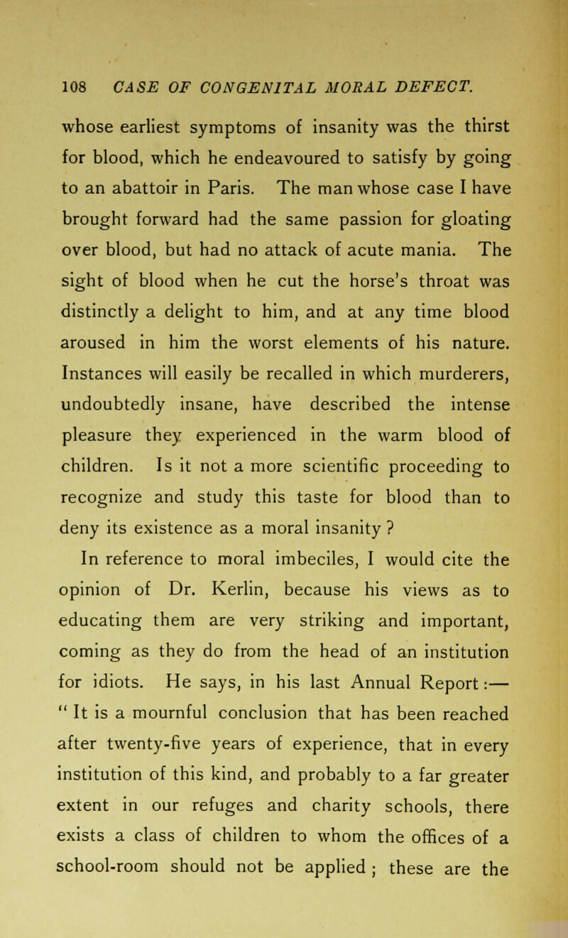 whose earliest symptoms of insanity was the thirst for blood, which he endeavoured to satisfy by going to an abattoir in Paris. The man whose case I have brought forward had the same passion for gloating over blood, but had no attack of acute mania. The sight of blood when he cut the horse's throat was distinctly a delight to him, and at any time blood aroused in him the worst elements of his nature. Instances will easily be recalled in which murderers, undoubtedly insane, have described the intense pleasure they experienced in the warm blood of children. Is it not a more scientific proceeding to recognize and study this taste for blood than to deny its existence as a moral insanity ? In reference to moral imbeciles, I would cite the opinion of Dr. Kerlin, because his views as to educating them are very striking and important, coming as they do from the head of an institution for idiots. He says, in his last Annual Report:—  It is a mournful conclusion that has been reached after twenty-five years of experience, that in every institution of this kind, and probably to a far greater extent in our refuges and charity schools, there exists a class of children to whom the offices of a school-room should not be applied ; these are the