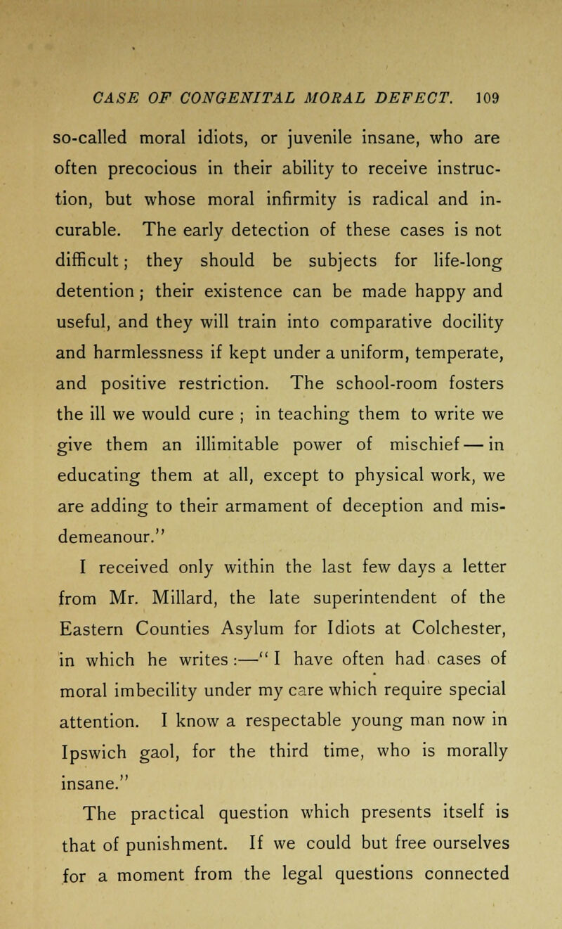 so-called moral idiots, or juvenile insane, who are often precocious in their ability to receive instruc- tion, but whose moral infirmity is radical and in- curable. The early detection of these cases is not difficult; they should be subjects for life-long detention ; their existence can be made happy and useful, and they will train into comparative docility and harmlessness if kept under a uniform, temperate, and positive restriction. The school-room fosters the ill we would cure ; in teaching them to write we give them an illimitable power of mischief—in educating them at all, except to physical work, we are adding to their armament of deception and mis- demeanour. I received only within the last few days a letter from Mr. Millard, the late superintendent of the Eastern Counties Asylum for Idiots at Colchester, in which he writes :— I have often had. cases of moral imbecility under my care which require special attention. I know a respectable young man now in Ipswich gaol, for the third time, who is morally insane. The practical question which presents itself is that of punishment. If we could but free ourselves for a moment from the legal questions connected