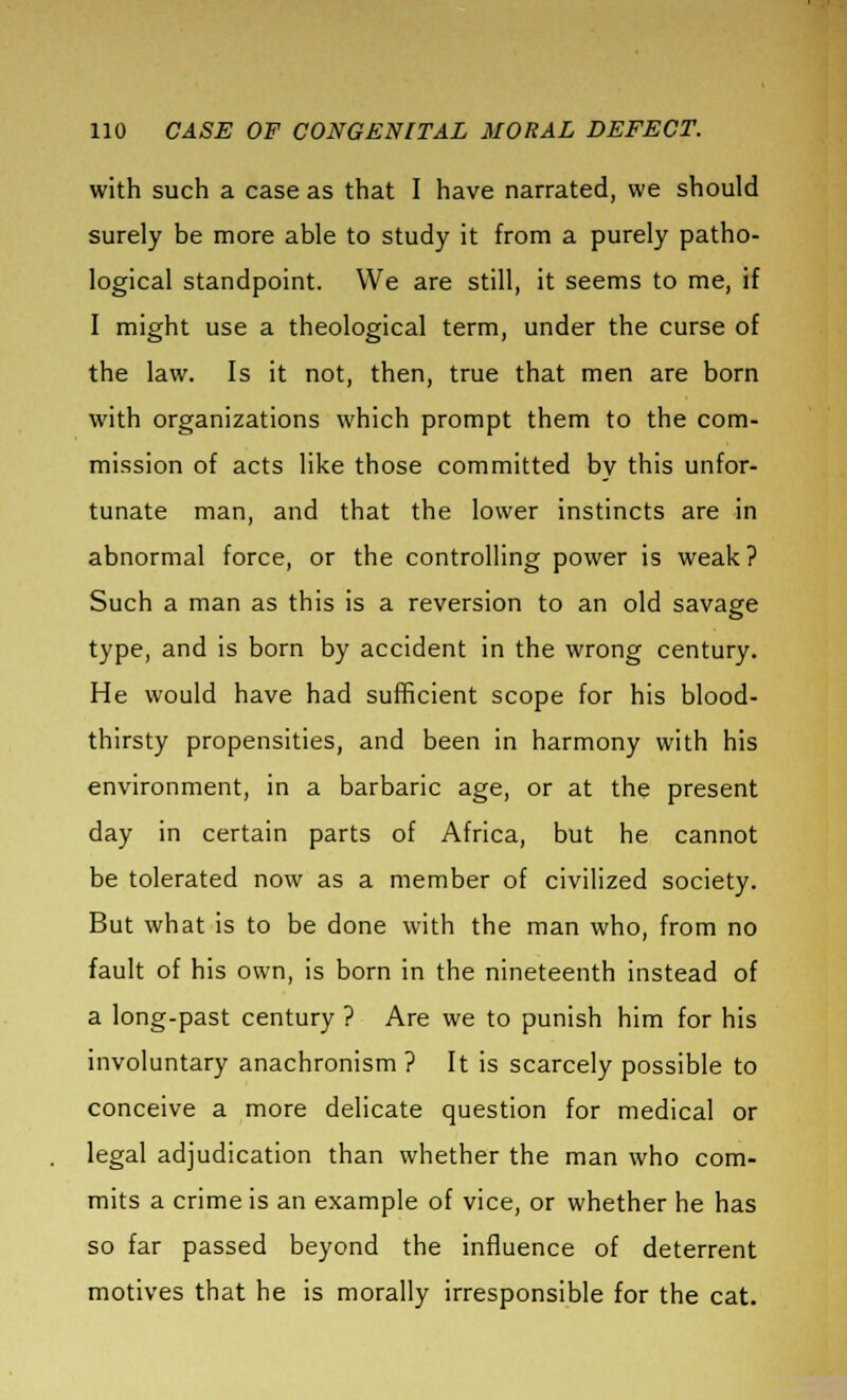 with such a case as that I have narrated, we should surely be more able to study it from a purely patho- logical standpoint. We are still, it seems to me, if I might use a theological term, under the curse of the law. Is it not, then, true that men are born with organizations which prompt them to the com- mission of acts like those committed by this unfor- tunate man, and that the lower instincts are in abnormal force, or the controlling power is weak ? Such a man as this is a reversion to an old savage type, and is born by accident in the wrong century. He would have had sufficient scope for his blood- thirsty propensities, and been in harmony with his environment, in a barbaric age, or at the present day in certain parts of Africa, but he cannot be tolerated now as a member of civilized society. But what is to be done with the man who, from no fault of his own, is born in the nineteenth instead of a long-past century ? Are we to punish him for his involuntary anachronism ? It is scarcely possible to conceive a more delicate question for medical or legal adjudication than whether the man who com- mits a crime is an example of vice, or whether he has so far passed beyond the influence of deterrent motives that he is morally irresponsible for the cat.