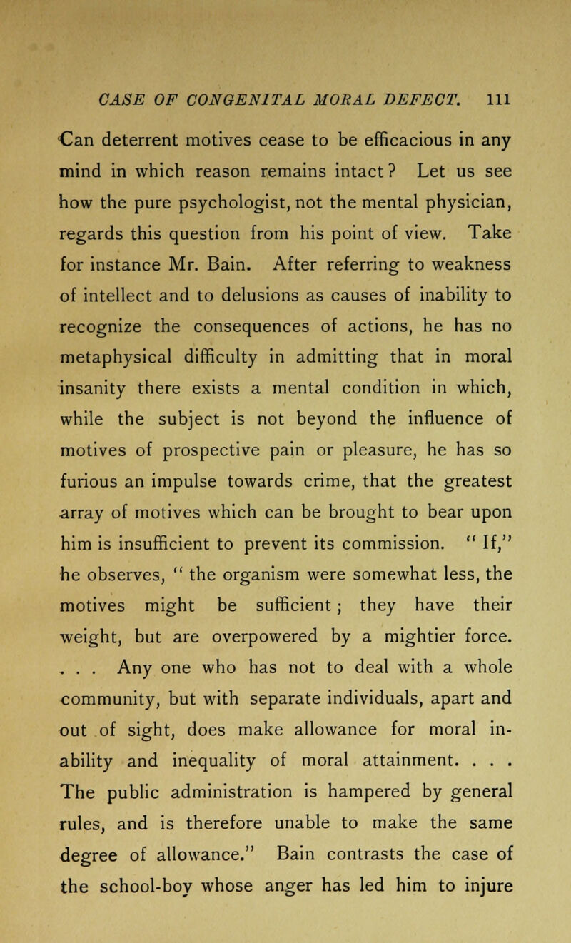 Can deterrent motives cease to be efficacious in any mind in which reason remains intact ? Let us see how the pure psychologist, not the mental physician, regards this question from his point of view. Take for instance Mr. Bain. After referring to weakness of intellect and to delusions as causes of inability to recognize the consequences of actions, he has no metaphysical difficulty in admitting that in moral insanity there exists a mental condition in which, while the subject is not beyond the influence of motives of prospective pain or pleasure, he has so furious an impulse towards crime, that the greatest array of motives which can be brought to bear upon him is insufficient to prevent its commission.  If, he observes,  the organism were somewhat less, the motives might be sufficient; they have their weight, but are overpowered by a mightier force. . . . Any one who has not to deal with a whole community, but with separate individuals, apart and out of sight, does make allowance for moral in- ability and inequality of moral attainment. . . . The public administration is hampered by general rules, and is therefore unable to make the same degree of allowance. Bain contrasts the case of the school-boy whose anger has led him to injure