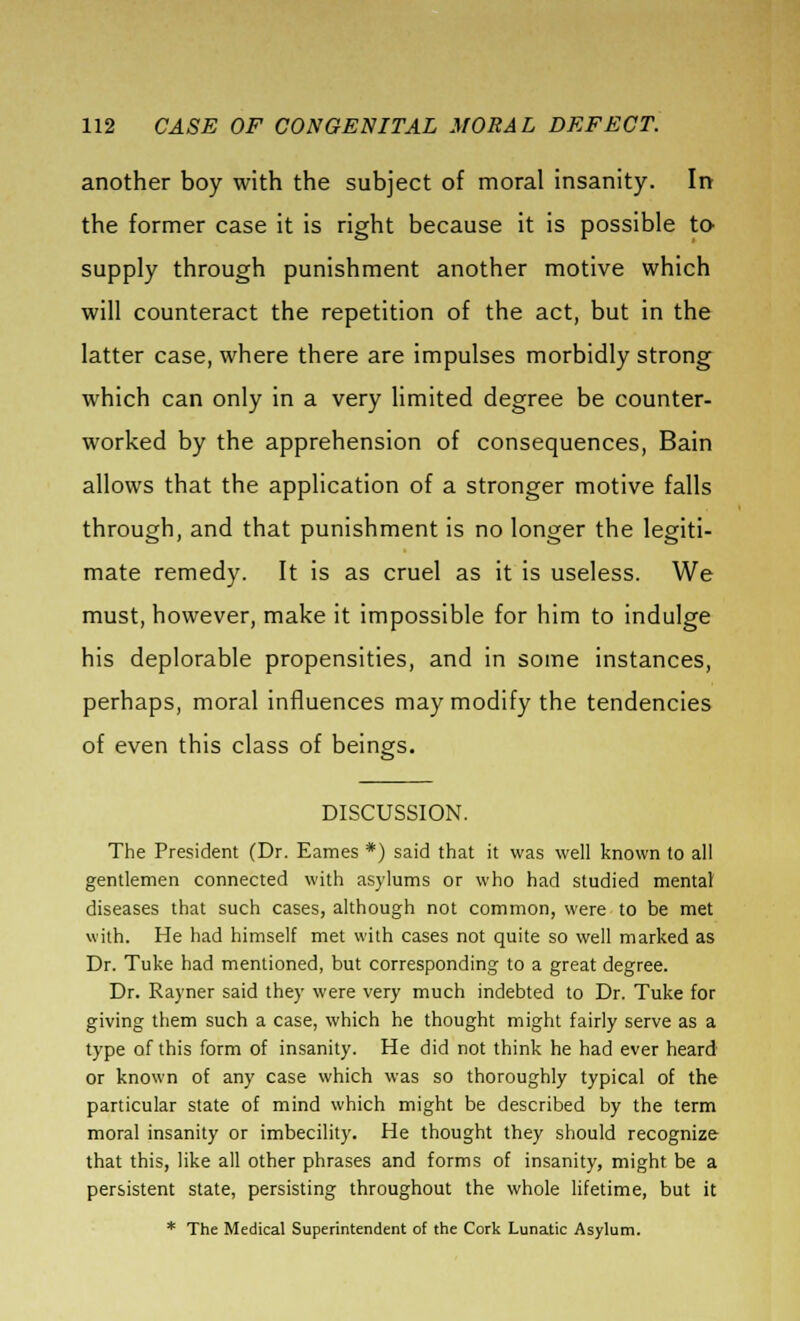 another boy with the subject of moral insanity. In the former case it is right because it is possible to supply through punishment another motive which will counteract the repetition of the act, but in the latter case, where there are impulses morbidly strong which can only in a very limited degree be counter- worked by the apprehension of consequences, Bain allows that the application of a stronger motive falls through, and that punishment is no longer the legiti- mate remedy. It is as cruel as it is useless. We must, however, make it impossible for him to indulge his deplorable propensities, and in some instances, perhaps, moral influences may modify the tendencies of even this class of beings. DISCUSSION. The President (Dr. Eames *) said that it was well known to all gentlemen connected with asylums or who had studied mental diseases that such cases, although not common, were to be met with. He had himself met with cases not quite so well marked as Dr. Tuke had mentioned, but corresponding to a great degree. Dr. Rayner said they were very much indebted to Dr. Tuke for giving them such a case, which he thought might fairly serve as a type of this form of insanity. He did not think he had ever heard or known of any case which was so thoroughly typical of the particular state of mind which might be described by the term moral insanity or imbecility. He thought they should recognize that this, like all other phrases and forms of insanity, might be a persistent state, persisting throughout the whole lifetime, but it * The Medical Superintendent of the Cork Lunatic Asylum.