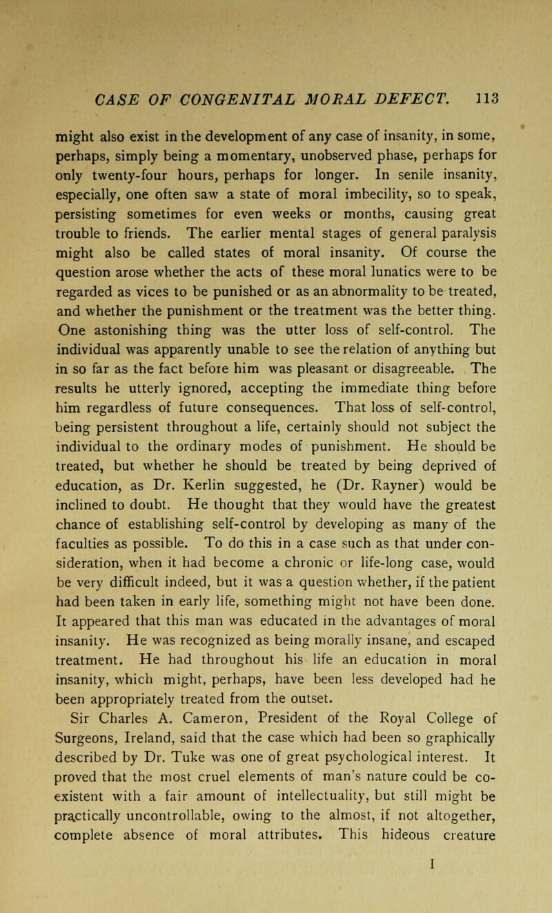 might also exist in the development of any case of insanity, in some, perhaps, simply being a momentary, unobserved phase, perhaps for only twenty-four hours, perhaps for longer. In senile insanity, especially, one often saw a state of moral imbecility, so to speak, persisting sometimes for even weeks or months, causing great trouble to friends. The earlier mental stages of general paralysis might also be called states of moral insanity. Of course the question arose whether the acts of these moral lunatics were to be regarded as vices to be punished or as an abnormality to be treated, and whether the punishment or the treatment was the better thing. One astonishing thing was the utter loss of self-control. The individual was apparently unable to see the relation of anything but in so far as the fact before him was pleasant or disagreeable. The results he utterly ignored, accepting the immediate thing before him regardless of future consequences. That loss of self-control, being persistent throughout a life, certainly should not subject the individual to the ordinary modes of punishment. He should be treated, but whether he should be treated by being deprived of education, as Dr. Kerlin suggested, he (Dr. Rayner) would be inclined to doubt. He thought that they would have the greatest chance of establishing self-control by developing as many of the faculties as possible. To do this in a case such as that under con- sideration, when it had become a chronic or life-long case, would be very difficult indeed, but it was a question whether, if the patient had been taken in early life, something might not have been done. It appeared that this man was educated in the advantages of moral insanity. He was recognized as being morally insane, and escaped treatment. He had throughout his life an education in moral insanity, which might, perhaps, have been less developed had he been appropriately treated from the outset. Sir Charles A. Cameron, President of the Royal College of Surgeons, Ireland, said that the case which had been so graphically described by Dr. Tuke was one of great psychological interest. It proved that the most cruel elements of man's nature could be co- existent with a fair amount of intellectuality, but still might be practically uncontrollable, owing to the almost, if not altogether, complete absence of moral attributes. This hideous creature I