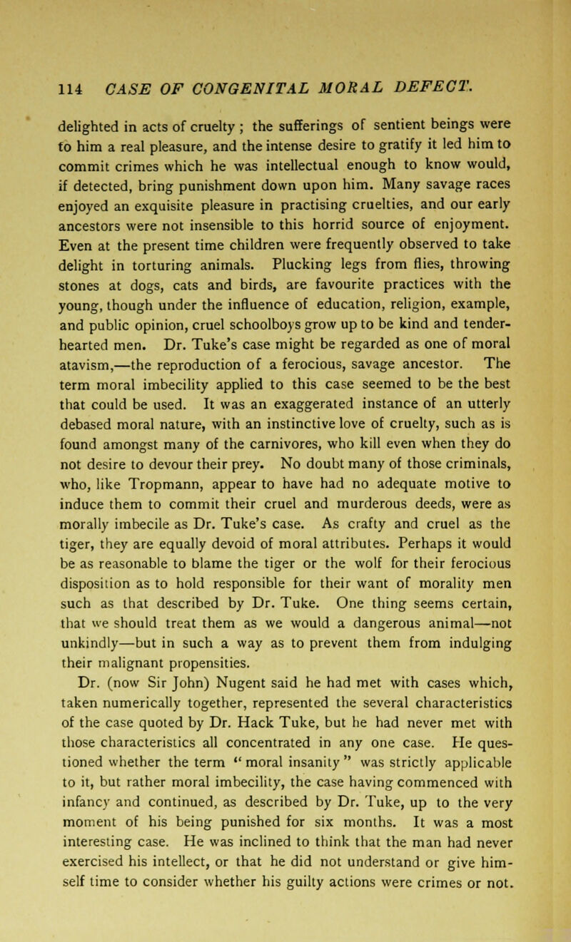 delighted in acts of cruelty ; the sufferings of sentient beings were to him a real pleasure, and the intense desire to gratify it led him to commit crimes which he was intellectual enough to know would, if detected, bring punishment down upon him. Many savage races enjoyed an exquisite pleasure in practising cruelties, and our early ancestors were not insensible to this horrid source of enjoyment. Even at the present time children were frequently observed to take delight in torturing animals. Plucking legs from flies, throwing stones at dogs, cats and birds, are favourite practices with the young, though under the influence of education, religion, example, and public opinion, cruel schoolboys grow up to be kind and tender- hearted men. Dr. Tuke's case might be regarded as one of moral atavism,—the reproduction of a ferocious, savage ancestor. The term moral imbecility applied to this case seemed to be the best that could be used. It was an exaggerated instance of an utterly debased moral nature, with an instinctive love of cruelty, such as is found amongst many of the carnivores, who kill even when they do not desire to devour their prey. No doubt many of those criminals, who, like Tropmann, appear to have had no adequate motive to induce them to commit their cruel and murderous deeds, were as morally imbecile as Dr. Tuke's case. As crafty and cruel as the tiger, they are equally devoid of moral attributes. Perhaps it would be as reasonable to blame the tiger or the wolf for their ferocious disposition as to hold responsible for their want of morality men such as that described by Dr. Tuke. One thing seems certain, that we should treat them as we would a dangerous animal—not unkindly—but in such a way as to prevent them from indulging their malignant propensities. Dr. (now Sir John) Nugent said he had met with cases which, taken numerically together, represented the several characteristics of the case quoted by Dr. Hack Tuke, but he had never met with those characteristics all concentrated in any one case. He ques- tioned whether the term  moral insanity  was strictly applicable to it, but rather moral imbecility, the case having commenced with infancy and continued, as described by Dr. Tuke, up to the very moment of his being punished for six months. It was a most interesting case. He was inclined to think that the man had never exercised his intellect, or that he did not understand or give him- self time to consider whether his guilty actions were crimes or not.