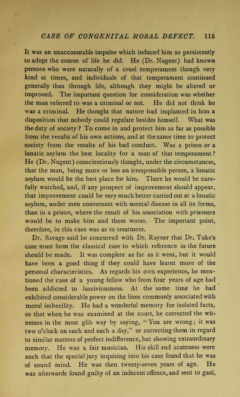 It was an unaccountable impulse which induced him so persistently to adopt the course of life he did. He (Dr. Nugent) had known persons who were naturally of a cruel temperament though very kind at times, and individuals of that temperament continued generally thus through life, although they might be altered or improved. The important question for consideration was whether the man referred to was a criminal or not. He did not think he was a criminal. He thought that nature had implanted in him a disposition that nobody could regulate besides himself. What was the duty of society ? To come in and protect him as far as possible from the results of his own actions, and at the same time to protect society from the results of his bad conduct. Was a prison or a lunatic asylum the best locality for a man of that temperament ? He (Dr. Nugent) conscientiously thought, under the circumstances, that the man, being more or less an irresponsible person, a lunatic asylum would be the best place for him. There he would be care- fully watched, and, if any prospect of improvement should appear, that improvement could be very much better carried out at a lunatic asylum, under men conversant with mental disease in all its forms, than in a prison, where the result of his association with prisoners would be to make him and them worse. The important point, therefore, in this case was as to treatment. Dr. Savage said he concurred with Dr. Rayner that Dr. Tuke's case must form the classical case to which reference in the future should be made. It was complete as far as it went, but it would have been a good thing if they could have learnt more of the personal characteristics. As regards his own experience, he men- tioned the case of a young fellow who from four years of age had been addicted to lasciviousness. At the same time he had exhibited considerable power on the lines commonly associated with moral imbecility. He had a wonderful memory for isolated facts, so that when he was examined at the court, he corrected the wit- nesses in the most glib way by saying, You are wrong; it was two o'clock on such and such a day, or correcting them in regard to similar matters of perfect indifference, but showing extraordinary memory. He was a fair musician. His skill and acuteness were such that the special jury inquiring into his case found that he was of sound mind. He was then twenty-seven years of age. He was afterwards found guilty of an indecent offence, and sent to gaol,