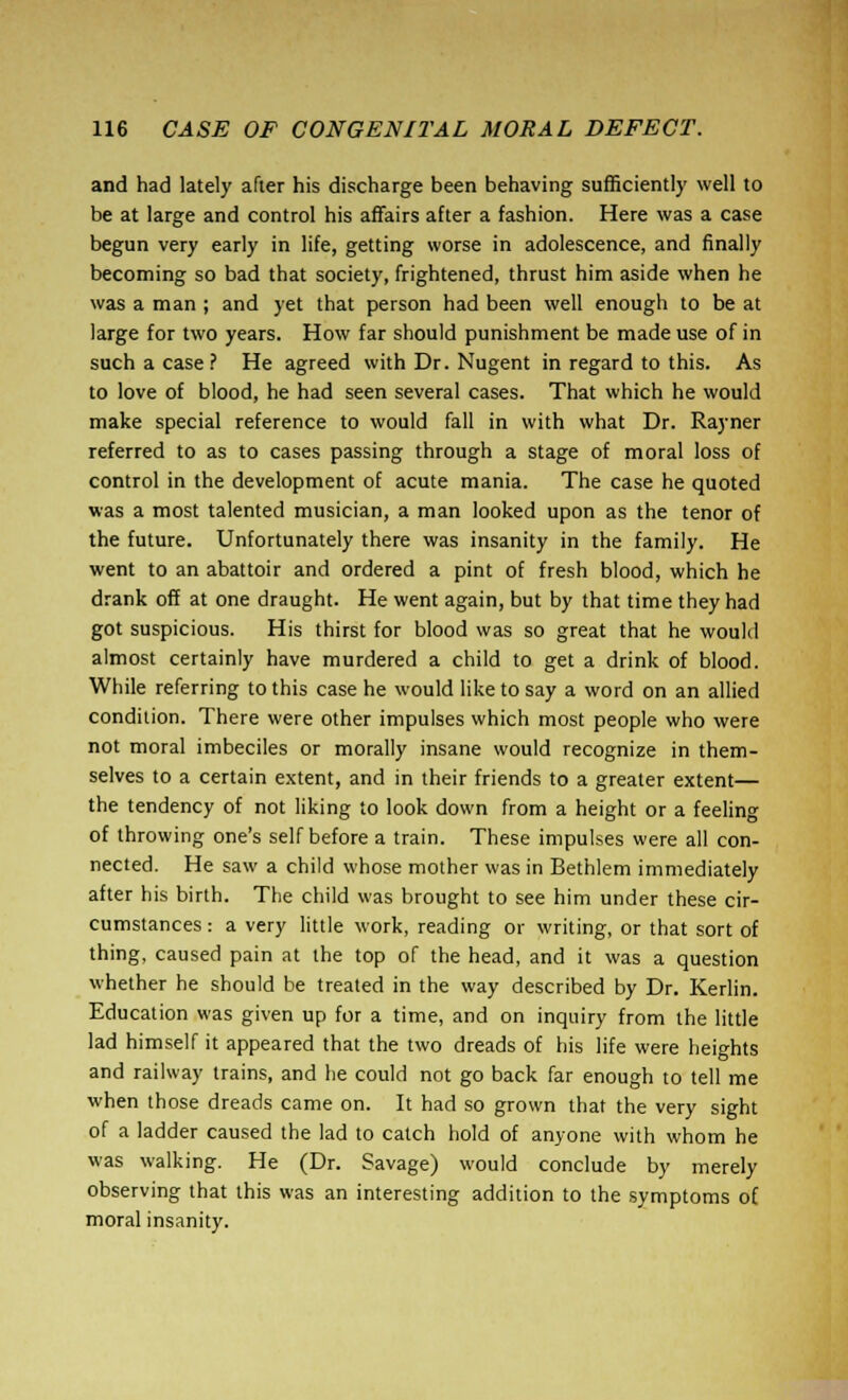 and had lately after his discharge been behaving sufficiently well to be at large and control his affairs after a fashion. Here was a case begun very early in life, getting worse in adolescence, and finally becoming so bad that society, frightened, thrust him aside when he was a man ; and yet that person had been well enough to be at large for two years. How far should punishment be made use of in such a case ? He agreed with Dr. Nugent in regard to this. As to love of blood, he had seen several cases. That which he would make special reference to would fall in with what Dr. Rayner referred to as to cases passing through a stage of moral loss of control in the development of acute mania. The case he quoted was a most talented musician, a man looked upon as the tenor of the future. Unfortunately there was insanity in the family. He went to an abattoir and ordered a pint of fresh blood, which he drank off at one draught. He went again, but by that time they had got suspicious. His thirst for blood was so great that he would almost certainly have murdered a child to get a drink of blood. While referring to this case he would like to say a word on an allied condition. There were other impulses which most people who were not moral imbeciles or morally insane would recognize in them- selves to a certain extent, and in their friends to a greater extent— the tendency of not liking to look down from a height or a feeling of throwing one's self before a train. These impulses were all con- nected. He saw a child whose mother was in Bethlem immediately after his birth. The child was brought to see him under these cir- cumstances : a very little work, reading or writing, or that sort of thing, caused pain at the top of the head, and it was a question whether he should be treated in the way described by Dr. Kerlin. Education was given up for a time, and on inquiry from the little lad himself it appeared that the two dreads of his life were heights and railway trains, and he could not go back far enough to tell me when those dreads came on. It had so grown that the very sight of a ladder caused the lad to catch hold of anyone with whom he was walking. He (Dr. Savage) would conclude by merely observing that this was an interesting addition to the symptoms of moral insanity.