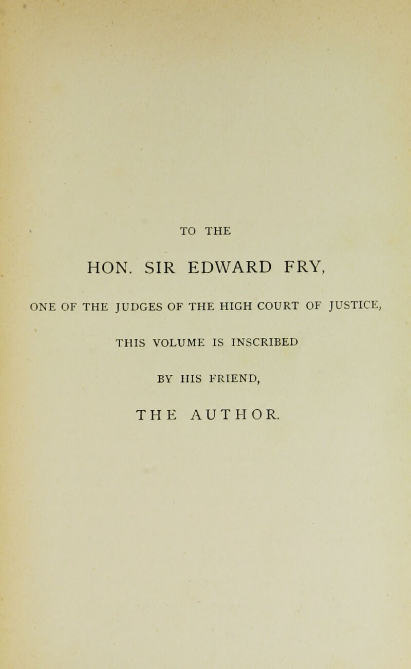 TO THE HON. SIR EDWARD FRY, ONE OF THE JUDGES OF THE HIGH COURT OF JUSTICE, THIS VOLUME IS INSCRIBED BY HIS FRIEND, THE AUTHOR.