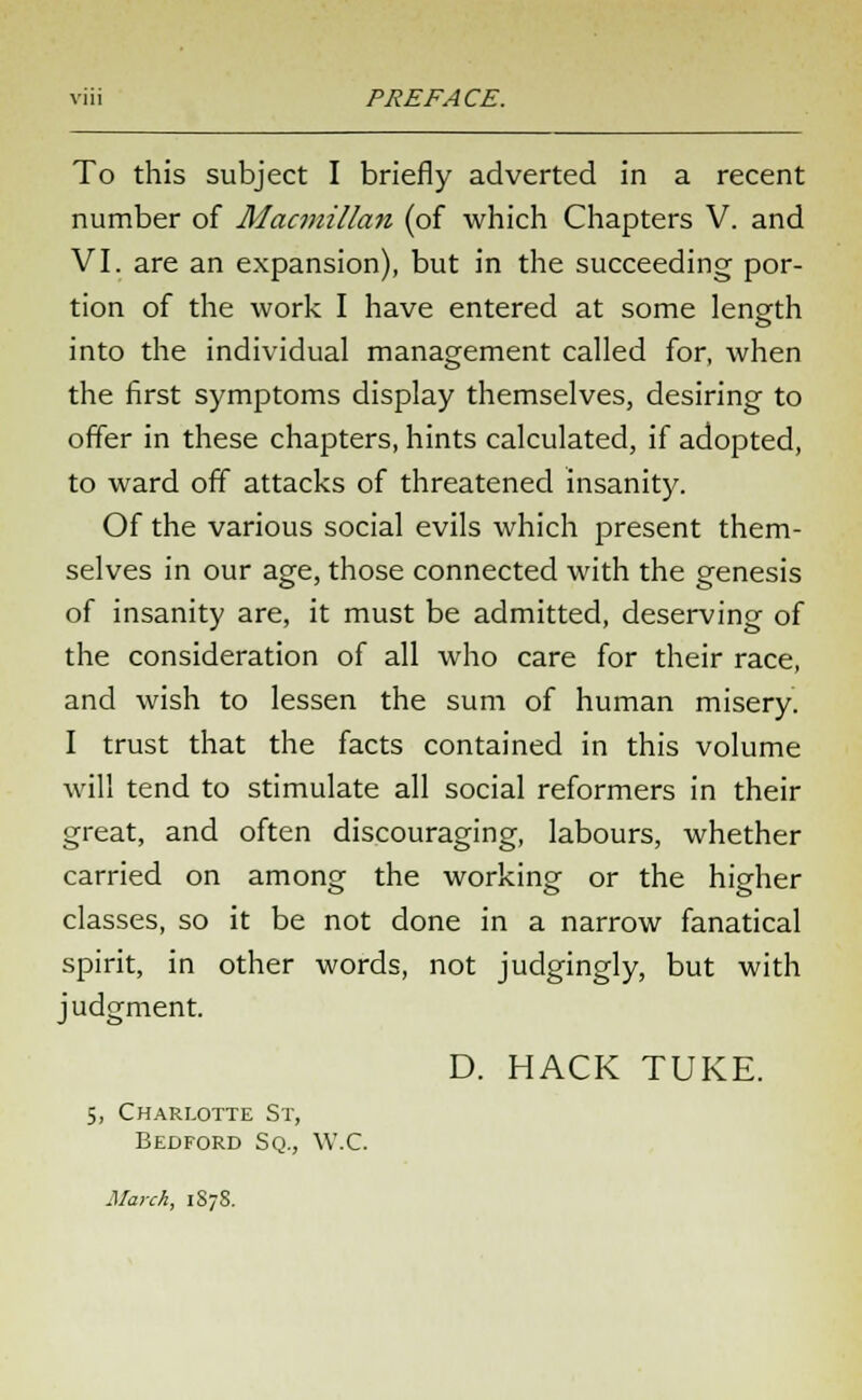 To this subject I briefly adverted in a recent number of Macmillan (of which Chapters V. and VI. are an expansion), but in the succeeding por- tion of the work I have entered at some length into the individual management called for, when the first symptoms display themselves, desiring to offer in these chapters, hints calculated, if adopted, to ward off attacks of threatened insanity. Of the various social evils which present them- selves in our age, those connected with the genesis of insanity are, it must be admitted, deserving of the consideration of all who care for their race, and wish to lessen the sum of human misery. I trust that the facts contained in this volume will tend to stimulate all social reformers in their great, and often discouraging, labours, whether carried on among the working or the higher classes, so it be not done in a narrow fanatical spirit, in other words, not judgingly, but with judgment. D. HACK TUKE. 5, Charlotte St, Bedford Sq., W.C. March, 1878.