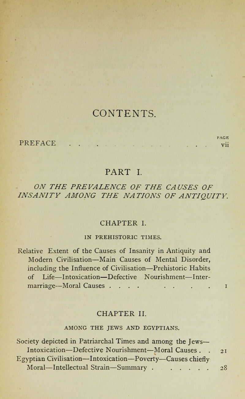 CONTENTS. PACE PREFACE ... . vii PART I. ON THE PREVALENCE OF THE CAUSES OF INSANITY AMONG THE NATIONS OF ANTIQUITY. CHAPTER I. IN PREHISTORIC TIMES. Relative Extent of the Causes of Insanity in Antiquity and Modern Civilisation—Main Causes of Mental Disorder, including the Influence of Civilisation—Prehistoric Habits of Life—Intoxication—Defective Nourishment—Inter- marriage—Moral Causes .... . . . . CHAPTER II. AMONG THE JEWS AND EGYPTIANS. -Society depicted in Patriarchal Times and among the Jews— Intoxication—Defective Nourishment—Moral Causes . . Egyptian Civilisation—-Intoxication—Poverty—Causes chiefly Moral—Intellectual Strain—Summary .