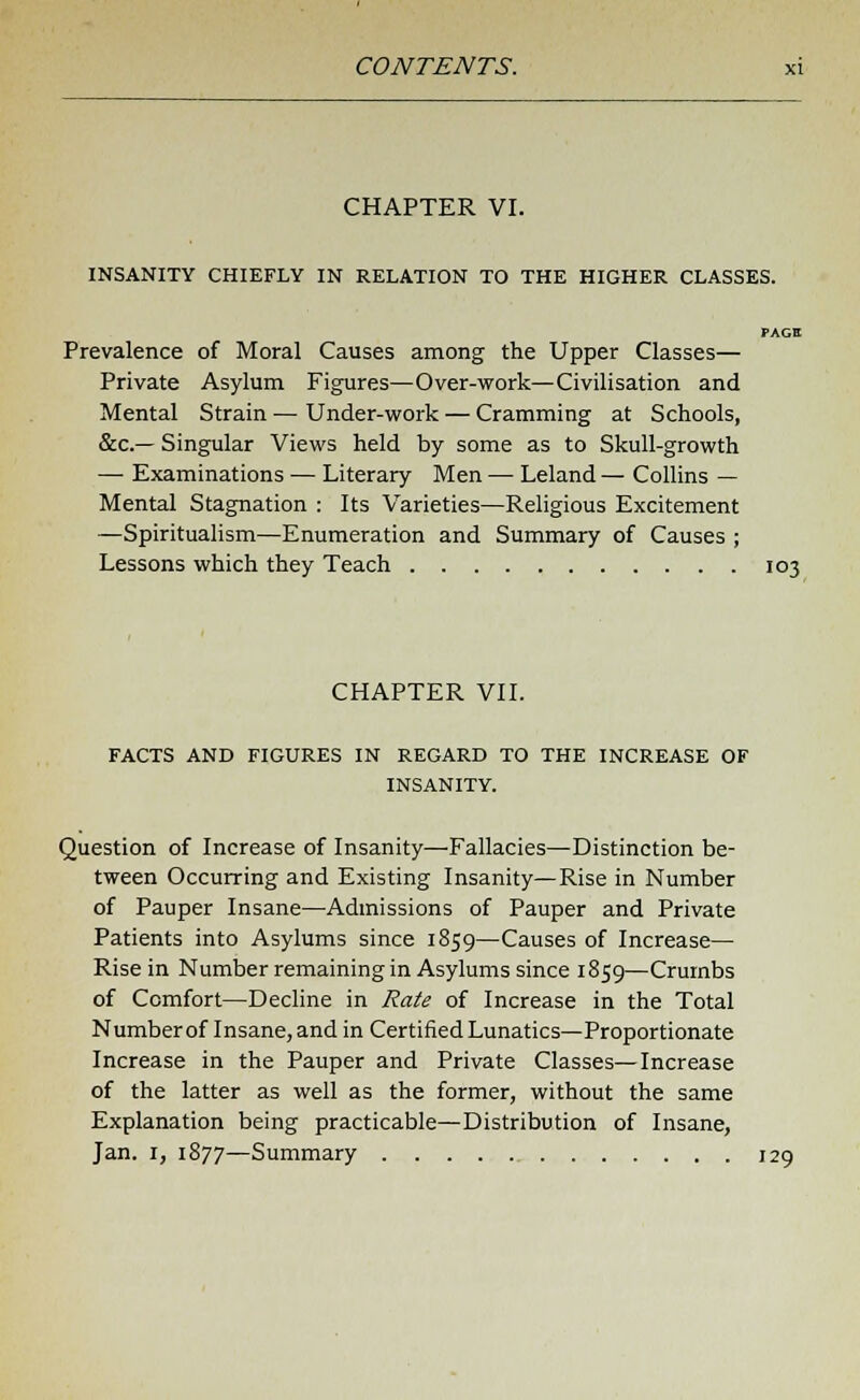 CHAPTER VI. INSANITY CHIEFLY IN RELATION TO THE HIGHER CLASSES. PAGH Prevalence of Moral Causes among the Upper Classes— Private Asylum Figures—Over-work—Civilisation and Mental Strain — Under-work — Cramming at Schools, &c— Singular Views held by some as to Skull-growth — Examinations — Literary Men — Leland — Collins — Mental Stagnation : Its Varieties—Religious Excitement —Spiritualism—Enumeration and Summary of Causes ; Lessons which they Teach 103 CHAPTER VII. FACTS AND FIGURES IN REGARD TO THE INCREASE OF INSANITY. Question of Increase of Insanity—Fallacies—Distinction be- tween Occurring and Existing Insanity—Rise in Number of Pauper Insane—Admissions of Pauper and Private Patients into Asylums since 1859—Causes of Increase— Rise in Number remaining in Asylums since 1859—Crumbs of Comfort—Decline in Rate of Increase in the Total Number of Insane, and in Certified Lunatics—Proportionate Increase in the Pauper and Private Classes—Increase of the latter as well as the former, without the same Explanation being practicable—Distribution of Insane, Jan. 1, 1877—Summary 129