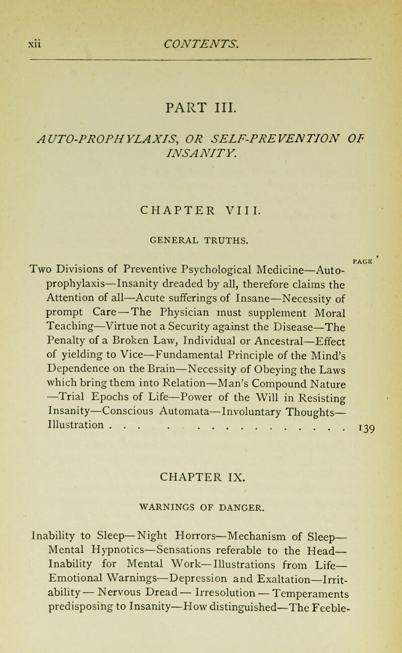 PART III. AUTO-PROPHYLAXIS, OR SELF-PREVENTION OF INSANITY. CHAPTER VIII. GENERAL TRUTHS. PAGE Two Divisions of Preventive Psychological Medicine—Auto- prophylaxis—Insanity dreaded by all, therefore claims the Attention of all—Acute sufferings of Insane—Necessity of prompt Care — The Physician must supplement Moral Teaching—Virtue not a Security against the Disease—The Penalty of a Broken Law, Individual or Ancestral—Effect of yielding to Vice—Fundamental Principle of the Mind's Dependence on the Brain—Necessity of Obeying the Laws which bring them into Relation—Man's Compound Nature —Trial Epochs of Life—Power of the Will in Resisting Insanity—Conscious Automata—Involuntary Thoughts— Illustration ... . x^q CHAPTER IX. WARNINGS OF DANGER. Inability to Sleep—Night Horrors—Mechanism of Sleep— Mental Hypnotics—Sensations referable to the Head— Inability for Mental Work—Illustrations from Life- Emotional Warnings—Depression and Exaltation—Irrit- ability— Nervous Dread— Irresolution — Temperaments predisposing to Insanity—How distinguished—The Feeble-