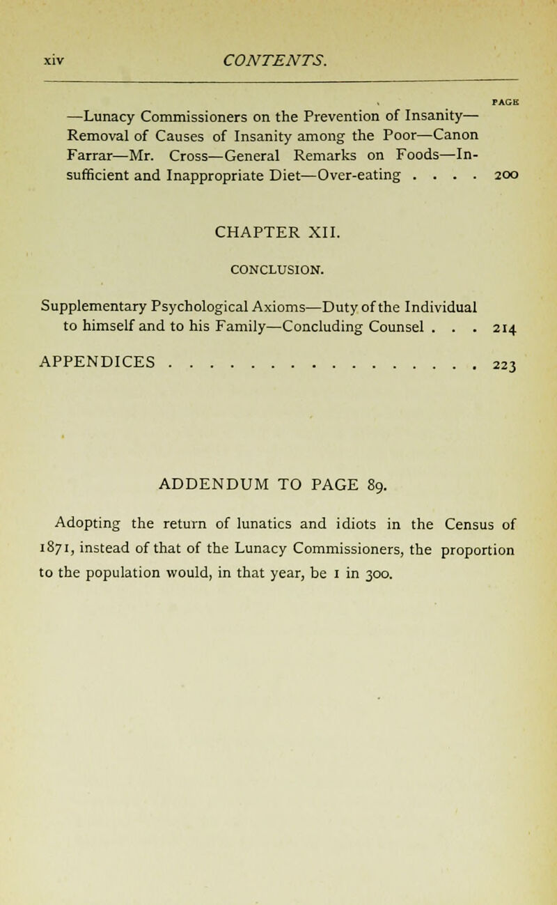 —Lunacy Commissioners on the Prevention of Insanity— Removal of Causes of Insanity among the Poor—Canon Farrar—Mr. Cross—General Remarks on Foods—In- sufficient and Inappropriate Diet—Over-eating .... 200 CHAPTER XII. CONCLUSION. Supplementary Psychological Axioms—Duty of the Individual to himself and to his Family—Concluding Counsel . . .214 APPENDICES 223 ADDENDUM TO PAGE 89. Adopting the return of lunatics and idiots in the Census of 1871, instead of that of the Lunacy Commissioners, the proportion to the population would, in that year, be 1 in 300.