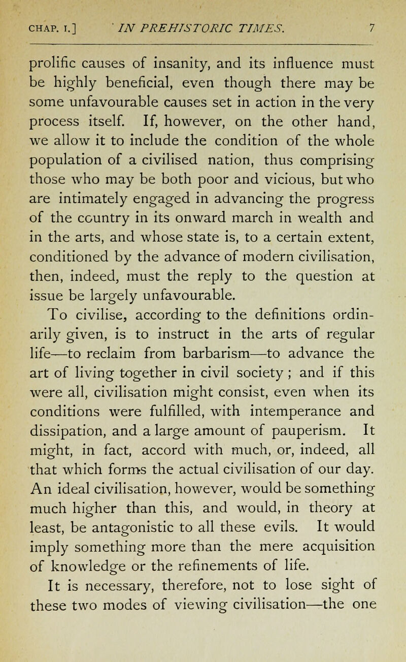 prolific causes of insanity, and its influence must be highly beneficial, even though there may be some unfavourable causes set in action in the very process itself. If, however, on the other hand, we allow it to include the condition of the whole population of a civilised nation, thus comprising those who may be both poor and vicious, but who are intimately engaged in advancing the progress of the country in its onward march in wealth and in the arts, and whose state is, to a certain extent, conditioned by the advance of modern civilisation, then, indeed, must the reply to the question at issue be largely unfavourable. To civilise, according to the definitions ordin- arily given, is to instruct in the arts of regular life—to reclaim from barbarism—to advance the art of living together in civil society ; and if this were all, civilisation might consist, even when its conditions were fulfilled, with intemperance and dissipation, and a large amount of pauperism. It might, in fact, accord with much, or, indeed, all that which forms the actual civilisation of our day. An ideal civilisation, however, would be something much higher than this, and would, in theory at least, be antagonistic to all these evils. It would imply something more than the mere acquisition of knowledge or the refinements of life. It is necessary, therefore, not to lose sight of these two modes of viewing civilisation—the one