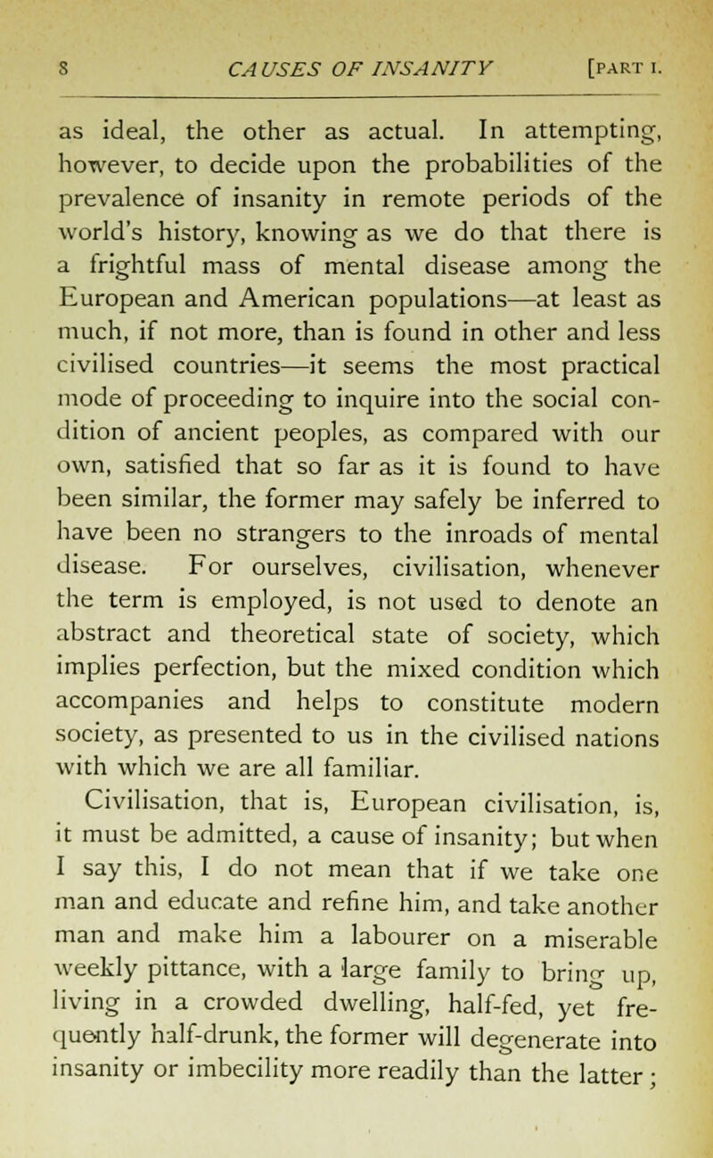 as ideal, the other as actual. In attempting, however, to decide upon the probabilities of the prevalence of insanity in remote periods of the world's history, knowing as we do that there is a frightful mass of mental disease among the European and American populations—at least as much, if not more, than is found in other and less civilised countries—it seems the most practical mode of proceeding to inquire into the social con- dition of ancient peoples, as compared with our own, satisfied that so far as it is found to have been similar, the former may safely be inferred to have been no strangers to the inroads of mental disease. For ourselves, civilisation, whenever the term is employed, is not used to denote an abstract and theoretical state of society, which implies perfection, but the mixed condition which accompanies and helps to constitute modern society, as presented to us in the civilised nations with which we are all familiar. Civilisation, that is, European civilisation, is, it must be admitted, a cause of insanity; but when I say this, I do not mean that if we take one man and educate and refine him, and take another man and make him a labourer on a miserable weekly pittance, with a large family to bring up, living in a crowded dwelling, half-fed, yet fre- quently half-drunk, the former will degenerate into insanity or imbecility more readily than the latter;