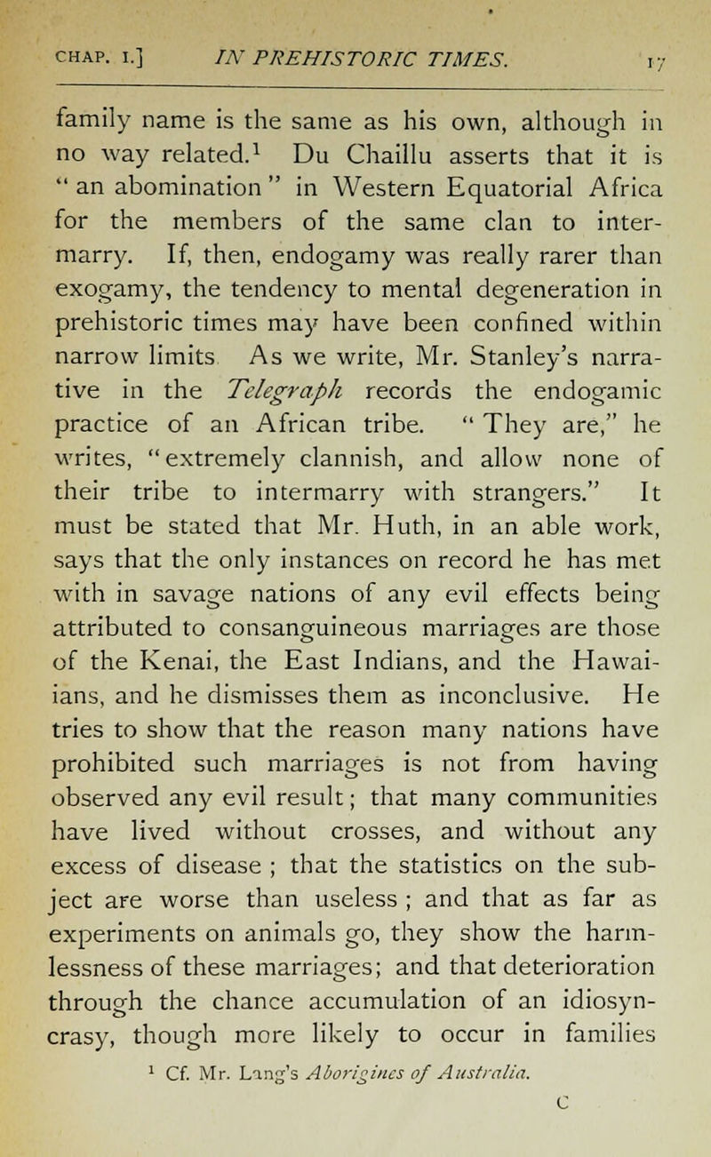 family name is the same as his own, although in no way related.1 Du Chaillu asserts that it is  an abomination  in Western Equatorial Africa for the members of the same clan to inter- marry. If, then, endogamy was really rarer than exogamy, the tendency to mental degeneration in prehistoric times may have been confined within narrow limits As we write, Mr. Stanley's narra- tive in the Telegraph records the endogamic practice of an African tribe.  They are, he writes, extremely clannish, and allow none of their tribe to intermarry with strangers. It must be stated that Mr. Huth, in an able work, says that the only instances on record he has met with in savage nations of any evil effects being attributed to consanguineous marriages are those of the Kenai, the East Indians, and the Hawai- ians, and he dismisses them as inconclusive. He tries to show that the reason many nations have prohibited such marriages is not from having observed any evil result; that many communities have lived without crosses, and without any excess of disease ; that the statistics on the sub- ject are worse than useless ; and that as far as experiments on animals go, they show the harm- lessness of these marriages; and that deterioration through the chance accumulation of an idiosyn- crasy, though more likely to occur in families 1 Cf. Mr. Ling's Aborigines of Australia. C