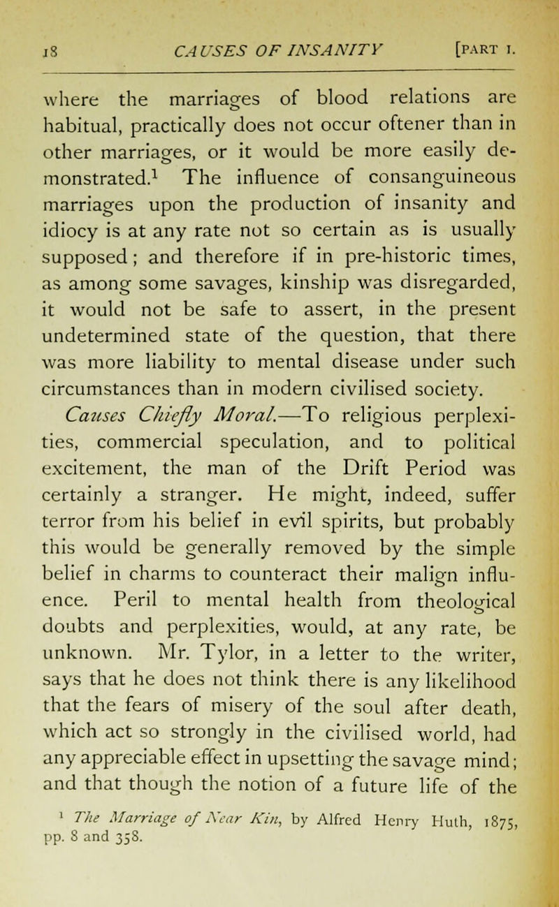 where the marriages of blood relations are habitual, practically does not occur oftener than in other marriages, or it would be more easily de- monstrated.1 The influence of consanguineous marriages upon the production of insanity and idiocy is at any rate not so certain as is usually supposed; and therefore if in pre-historic times, as among some savages, kinship was disregarded, it would not be safe to assert, in the present undetermined state of the question, that there was more liability to mental disease under such circumstances than in modern civilised society. Causes Chiefly Moral.—To religious perplexi- ties, commercial speculation, and to political excitement, the man of the Drift Period was certainly a stranger. He might, indeed, suffer terror from his belief in evil spirits, but probably this would be generally removed by the simple belief in charms to counteract their malign influ- ence. Peril to mental health from theological doubts and perplexities, would, at any rate, be unknown. Mr. Tylor, in a letter to the writer, says that he does not think there is any likelihood that the fears of misery of the soul after death, which act so strongly in the civilised world, had any appreciable effect in upsetting the savage mind; and that though the notion of a future life of the 1 The Marriage of Near Kin, by Alfred Henry Huth, 1875, pp. 8 and 35S.