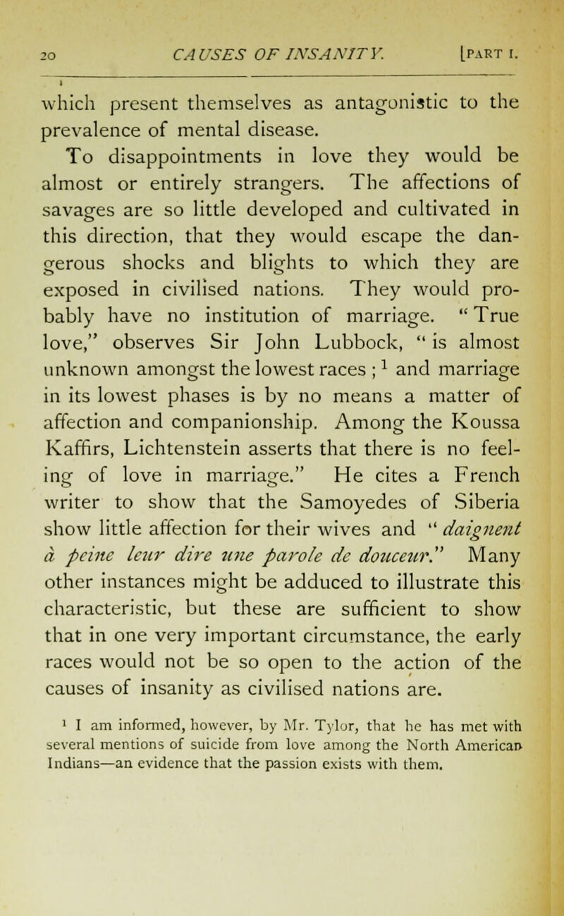 which present themselves as antagonistic to the prevalence of mental disease. To disappointments in love they would be almost or entirely strangers. The affections of savages are so little developed and cultivated in this direction, that they would escape the dan- gerous shocks and blights to which they are exposed in civilised nations. They would pro- bably have no institution of marriage.  True love, observes Sir John Lubbock,  is almost unknown amongst the lowest races ;J and marriage in its lowest phases is by no means a matter of affection and companionship. Among the Koussa Kaffirs, Lichtenstein asserts that there is no feel- ing of love in marriage. He cites a French writer to show that the Samoyedes of Siberia show little affection for their wives and  daignent a peine letir dire tine parole dc douceur Many other instances might be adduced to illustrate this characteristic, but these are sufficient to show that in one very important circumstance, the early races would not be so open to the action of the causes of insanity as civilised nations are. 1 I am informed, however, by Mr. Tylor, that he has met with several mentions of suicide from love among the North American- Indians—an evidence that the passion exists with them.