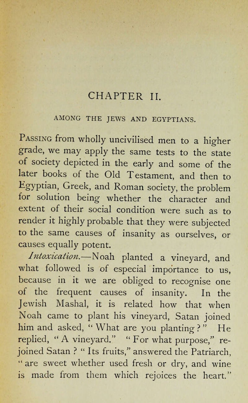 AMONG THE JEWS AND EGYPTIANS. Passing from wholly uncivilised men to a higher grade, we may apply the same tests to the state of society depicted in the early and some of the later books of the Old Testament, and then to Egyptian, Greek, and Roman society, the problem for solution being whether the character and extent of their social condition were such as to render it highly probable that they were subjected to the same causes of insanity as ourselves, or causes equally potent. Intoxication.—Noah planted a vineyard, and what followed is of especial importance to us, because in it we are obliged to recognise one of the frequent causes of insanity. In the Jewish Mashal, it is related how that when Noah came to plant his vineyard, Satan joined him and asked,  What are you planting? He replied, A vineyard.  For what purpose, re- joined Satan ?  Its fruits, answered the Patriarch,  are sweet whether used fresh or dry, and wine is made from them which rejoices the heart.