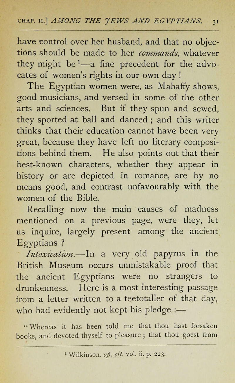 have control over her husband, and that no objec- tions should be made to her commands, whatever they might bea—a fine precedent for the advo- cates of women's rights in our own day ! The Egyptian women were, as Mahaffy shows, good musicians, and versed in some of the other arts and sciences. But if they spun and sewed, they sported at ball and danced ; and this writer thinks that their education cannot have been very great, because they have left no literary composi- tions behind them. He also points out that their best-known characters, whether they appear in history or are depicted in romance, are by no means good, and contrast unfavourably with the women of the Bible. Recalling1 now the main causes of madness mentioned on a previous page, were they, let us inquire, largely present among the ancient Egyptians ? Intoxication.—In a very old papyrus in the British Museum occurs unmistakable proof that the ancient Egyptians were no strangers to drunkenness. Here is a most interesting passage from a letter written to a teetotaller of that day, who had evidently not kept his pledge :— Whereas it has been told me that thou hast forsaken books, and devoted thyself to pleasure ; that thou goest from Wilkinson, op. cit. vol. ii. p. 223.