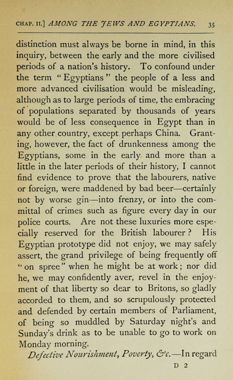 distinction must always be borne in mind, in this inquiry, between the early and the more civilised periods of a nation's history. To confound under the term  Egyptians  the people of a less and more advanced civilisation would be misleading, although as to large periods of time, the embracing of populations separated by thousands of years would be of less consequence in Egypt than in any other country, except perhaps China. Grant- ing, however, the fact of drunkenness among the Egyptians, some in the early, and more than a little in the later periods of their history, I cannot find evidence to prove that the labourers, native or foreign, were maddened by bad beer—certainly not by worse gin—into frenzy, or into the com- mittal of crimes such as figure every day in our police courts. Are not these luxuries more espe- cially reserved for the British labourer ? His Egyptian prototype did not enjoy, we may safely assert, the grand privilege of being frequently off  on spree when he might be at work; nor did he, we may confidently aver, revel in the enjoy- ment of that liberty so dear to Britons, so gladly accorded to them, and so scrupulously protected and defended by certain members of Parliament, of being so muddled by Saturday night's and Sunday's drink as to be unable to go to work on Monday morning. Defective Nourishment, Poverty, &c.—In regard D 2