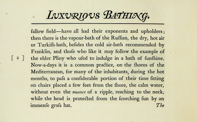 fallow field—have all had their exponents and upholders; then there is the vapour-bath of the Ruffian, the dry, hot air or Turkifh-bath, befides the cold air-bath recommended by Franklin, and thofe who like it may follow the example of [ 2 ] the elder Pliny who ufed to indulge in a bath of funfhine. Now-a-days it is a common practice, on the fhores of the Mediterranean, for many of the inhabitants, during the hot months, to pafs a confiderable portion of their time fitting on chairs placed a few feet from the fhore, the calm water, without even the nuance of a ripple, reaching to the neck, while the head is protected from the fcorching fun by an immenfe grafs hat. The