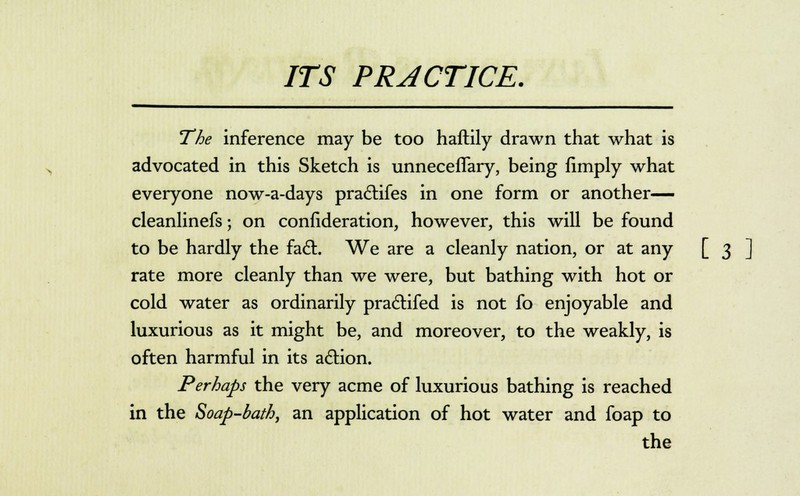 The inference may be too haftily drawn that what is advocated in this Sketch is unneceffary, being limply what everyone now-a-days practifes in one form or another— cleanlinefs; on confideration, however, this will be found to be hardly the fact.. We are a cleanly nation, or at any [ 3 ] rate more cleanly than we were, but bathing with hot or cold water as ordinarily pra6tifed is not fo enjoyable and luxurious as it might be, and moreover, to the weakly, is often harmful in its action. Perhaps the very acme of luxurious bathing is reached in the Soap-bath, an application of hot water and foap to the