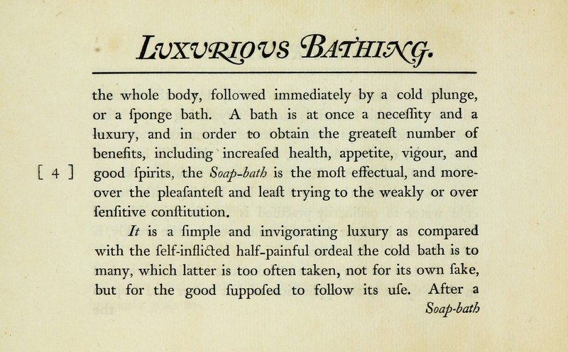 Lvxv^pvs cBd<7iiisx^. the whole body, followed immediately by a cold plunge, or a fponge bath. A bath is at once a neceffity and a luxury, and in order to obtain the greateft number of benefits, including increafed health, appetite, vigour, and [ 4 ] good fpirits, the Soap-bath is the molt effectual, and more- over the pleafanteft and leaft trying to the weakly or over fenfitive conftitution. It is a fimple and invigorating luxury as compared with the felf-infli&ed half-painful ordeal the cold bath is to many, which latter is too often taken, not for its own fake, but for the good fuppofed to follow its ufe. After a Soap-bath