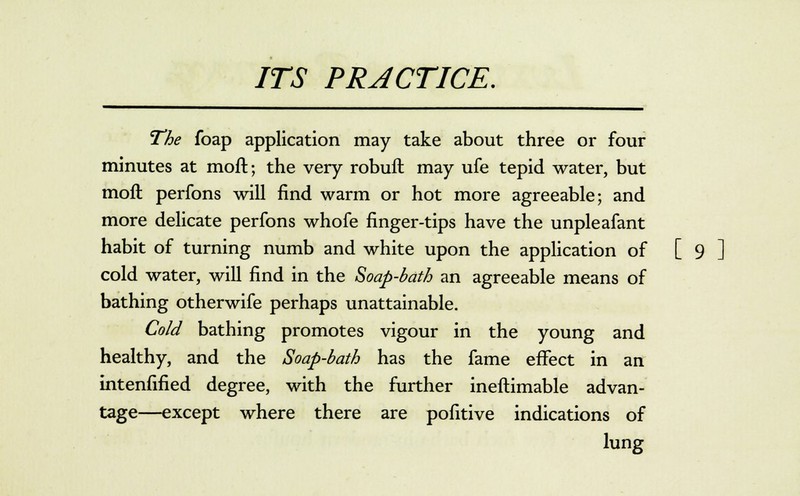 The foap application may take about three or four minutes at moft; the very robuft: may ufe tepid water, but moft perfons will find warm or hot more agreeable; and more delicate perfons whofe finger-tips have the unpleafant habit of turning numb and white upon the application of [ 9 ] cold water, will find in the Soap-bath an agreeable means of bathing otherwife perhaps unattainable. Cold bathing promotes vigour in the young and healthy, and the Soap-bath has the fame effect in an intenfified degree, with the further ineftimable advan- tage—except where there are pofitive indications of lung