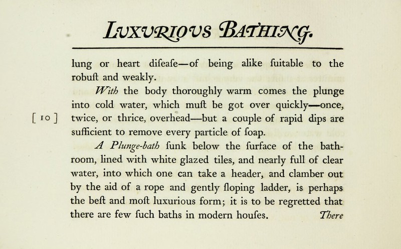 Lvxva^pvs cBAtfHifrcg. lung or heart difeafe—of being alike fuitable to the robuft and weakly. With the body thoroughly warm comes the plunge into cold water, which mull be got over quickly—once, [ 10 ] twice, or thrice, overhead—but a couple of rapid dips are sufficient to remove every particle of foap. A Plunge-bath funk below the furface of the bath- room, lined with white glazed tiles, and nearly full of clear water, into which one can take a header, and clamber out by the aid of a rope and gently Hoping ladder, is perhaps the befl and moll luxurious form; it is to be regretted that there are few fuch baths in modern houfes. There