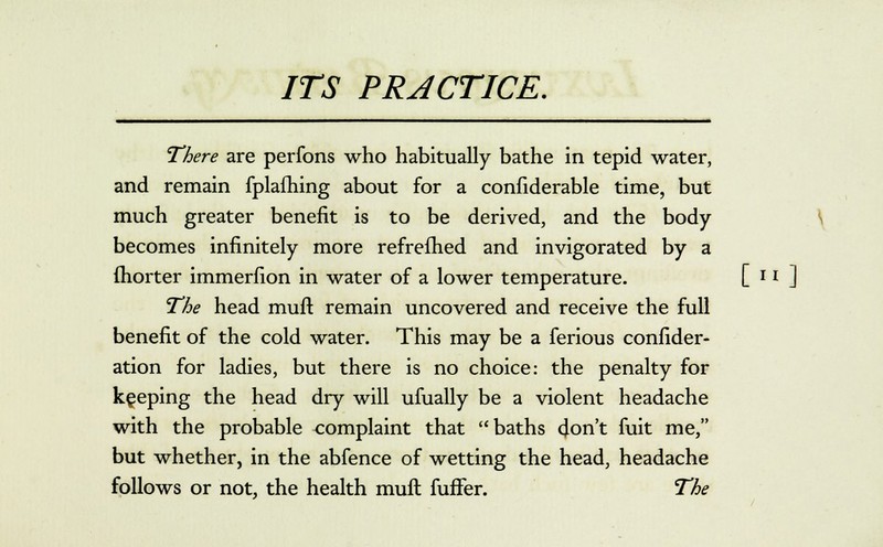 There are perfons who habitually bathe in tepid water, and remain fplafhing about for a confiderable time, but much greater benefit is to be derived, and the body becomes infinitely more refrefhed and invigorated by a (horter immerfion in water of a lower temperature. [ r * ] The head rnuft remain uncovered and receive the full benefit of the cold water. This may be a ferious confider- ation for ladies, but there is no choice: the penalty for keeping the head dry will ufually be a violent headache with the probable complaint that baths don't fuit me, but whether, in the abfence of wetting the head, headache follows or not, the health muft fufTer. The