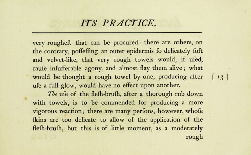 very rougheft that can be procured: there are others, on the contrary, poflefhng an outer epidermis fo delicately foft and velvet-like, that very rough towels would, if ufed, caufe infufferable agony, and almost flay them alive; what would be thought a rough towel by one, producing after [ 13 ufe a full glow, would have no effect upon another. The ufe of the flefh-brufh, after a thorough rub down with towels, is to be commended for producing a more vigorous reaction; there are many perfons, however, whofe fkins are too delicate to allow of the application of the flefh-brufh, but this is of little moment, as a moderately rough