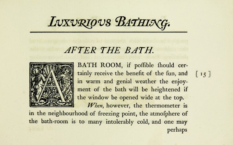 Lvxvzzjpvs tBAtfri&cg. AFTER THE BATH, BATH ROOM, if poffible fhould cer- tainly receive the benefit of the fun, and in warm and genial weather the enjoy- ment of the bath will be heightened if the window be opened wide at the top. When, however, the thermometer is in the neighbourhood of freezing point, the atmofphere of the bath-room is to many intolerably cold, and one may perhaps [>s]