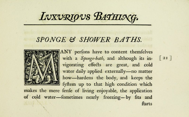 Lvxv^pvs tBdTin&qf. SPONGE & SHOWER BATHS. ANY perfons have to content themfelves with a Sponge-bath, and although its in- vigorating effects are great, and cold water daily applied externally—no matter how—hardens the body, and keeps the fyftem up to that high condition which makes the mere fenfe of living enjoyable, the application of cold water—fometimes nearly freezing—by fits and ftarts [*.]