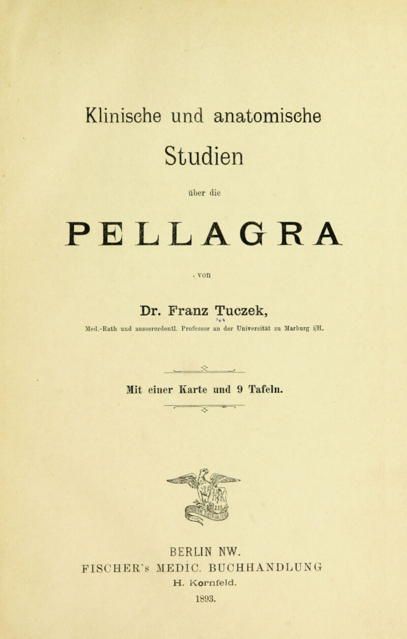 Klinische und anatomische Studien über die PELLAGRA Dr. Franz Tuczek, Med.-Rath und ausserordentl. Professor an der Universität zu Marburg i/H. ^_ Mit einer Karte und 9 Tafeln. ^r Ä BERLIN NW. FISCHEE/s MEDIO. BUCHHANDLUNG H. Kornfeld. 1893.