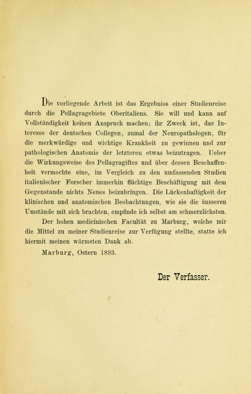 Die vorliegende Arbeit ist das Ergebniss einer Studienreise durch die Pellagragebiete Oberitaliens. Sie will und kann auf Vollständigkeit keinen Anspruch machen; ihr Zweck ist, das In- teresse der deutschen Collegen, zumal der Neuropathologen, für die merkwürdige und wichtige Krankheit zu gewinnen und zur pathologischen Anatomie der letzteren etwas beizutragen, lieber die Wirkungsweise des Pellagragiftes und über dessen Beschaffen- heit vermochte eine, im Vergleich zu den umfassenden Studien italienischer Forscher immerhin flüchtige Beschäftigung mit dem Gegenstande nichts Neues beizubringen. Die Lückenhaftigkeit der klinischen und anatomischen Beobachtungen, wie sie die äusseren Umstände mit sich brachten, empfinde ich selbst am schmerzlichsten. Der hohen medicinischen Facultät zu Marburg, welche mir die Mittel zu meiner Studienreise zur Verfügung stellte, statte ich hiermit meinen wärmsten Dank ab. Marburg, Ostern 1893. Der Verfasser.