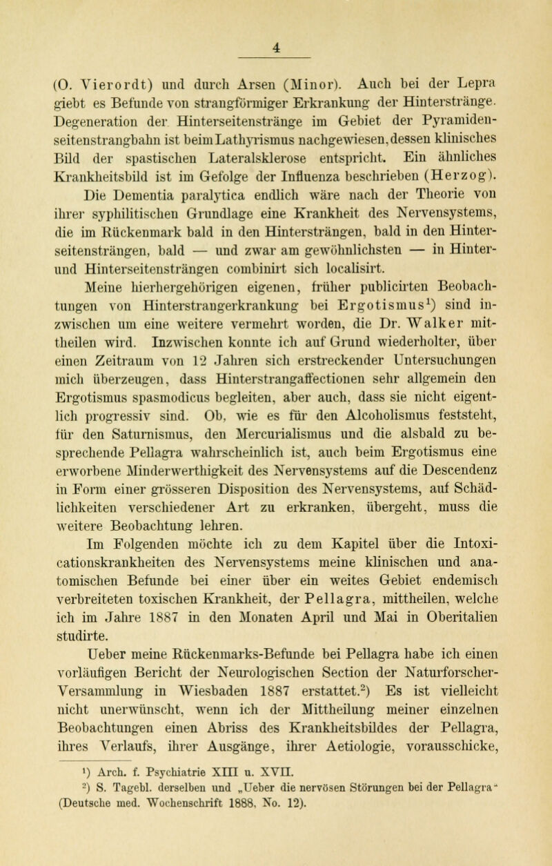 giebt es Befunde von strangförmiger Erkrankung der Hinterstränge. Degeneration der Hinterseitenstränge im Gebiet der Pyramiden- seitenstrangbahn ist beimLathyrismus nachgewiesen,dessen klinisches Bild der spastischen Lateralsklerose entspricht. Ein ähnliches Krankheitsbild ist im Gefolge der Influenza beschrieben (Herzog). Die Dementia paralytica endlich wäre nach der Theorie von ihrer syphilitischen Grundlage eine Krankheit des Nervensystems, die im Rückenmark bald in den Hintersträngen, bald in den Hinter- seitensträngen, bald — und zwar am gewöhnlichsten — in Hinter- und Hinterseitensträngen combinirt sich localisirt. Meine hierhergehörigen eigenen, früher publicirten Beobach- tungen von Hinterstraugerkrankung bei Ergotismus1) sind in- zwischen um eine weitere vermehrt worden, die Dr. Walker mit- theilen wird. Inzwischen konnte ich auf Grund wiederholter, über einen Zeitraum von 12 Jahren sich erstreckender Untersuchungen mich überzeugen, dass Hinterstrangaffectionen sehr allgemein den Ergotismus spasmodicus begleiten, aber auch, dass sie nicht eigent- lich progressiv sind. Ob, wie es für den Alcoholismus feststeht, für den Satumismus, den Mercurialismus und die alsbald zu be- sprechende Pellagra wahrscheinlich ist, auch beim Ergotismus eine erworbene Minderwertigkeit des Nervensystems auf die Descendenz in Form einer grösseren Disposition des Nervensystems, auf Schäd- lichkeiten verschiedener Art zu erkranken, übergeht, muss die weitere Beobachtung lehren. Im Folgenden möchte ich zu dem Kapitel über die Intoxi- cationskrankheiten des Nervensystems meine klinischen und ana- tomischen Befunde bei einer über ein weites Gebiet endemisch verbreiteten toxischen Krankheit, der Pellagra, mittheilen, welche ich im Jahre 1887 in den Monaten April und Mai in Oberitalien studirte. Ueber meine Rückenmarks-Befunde bei Pellagra habe ich einen vorläufigen Bericht der Neurologischen Section der Naturforscher- Versammlung in Wiesbaden 1887 erstattet.2) Es ist vielleicht nicht unerwünscht, wenn ich der Mittheilung meiner einzelnen Beobachtungen einen Abriss des Krankheitsbüdes der Pellagra, ihres Verlaufs, ihrer Ausgänge, ihrer Aetiologie, vorausschicke, >) Arch. f. Psychiatrie XITI u. XVII. 2) S. Tagebl. derselben und „Ueber die nervösen Störungen bei der Pellagra (Deutsche med. Wochenschrift 1888, No. 12).