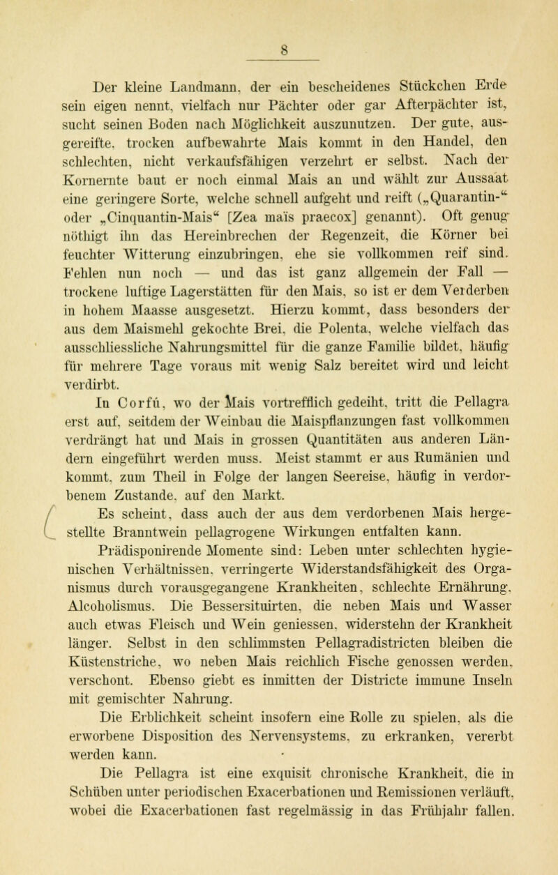 Der kleine Landmann, der ein bescheidenes Stückchen Erde sein eigen nennt, vielfach nur Pächter oder gar Afterpächter ist, sucht seinen Boden nach Möglichkeit auszunutzen. Der gute, aus- gereifte, trocken aufbewahrte Mais kommt in den Handel, den schlechten, nicht verkaufsfähigen verzehrt er selbst. Nach der Kornernte baut er noch einmal Mais an und wählt zur Aussaat eine geringere Sorte, welche schnell aufgeht und reift („Quarantin- oder „Cinquantin-Mais [Zea ma'is praecox] genannt). Oft genug nöthigt ihn das Hereinbrechen der Regenzeit, die Körner bei feuchter Witterung einzubringen, ehe sie vollkommen reif sind. Fehlen nun noch — und das ist ganz allgemein der Fall — trockene luftige Lagerstätten für den Mais, so ist er dem Verderben in hohem Maasse ausgesetzt. Hierzu kommt, dass besonders der aus dem Maismehl gekochte Brei, die Polenta, welche vielfach das ausschliessliche Nahrungsmittel für die ganze Familie bildet, häufig für mehrere Tage voraus mit wenig Salz bereitet wird und leicht verdirbt. In Corfü, wo der Mais vortrefflich gedeiht, tritt die Pellagra erst auf, seitdem der Weinbau die Maispfianzungen fast vollkommen verdrängt hat und Mais in grossen Quantitäten aus anderen Län- dern eingeführt werden muss. Meist stammt er aus Rumänien und kommt, zum Theil in Folge der langen Seereise, häufig in verdor- benem Zustande, auf den Markt. Es scheint, dass auch der aus dem verdorbenen Mais herge- stellte Branntwein pellagrogene Wirkungen entfalten kann. Prädisponirende Momente sind: Leben unter schleckten hygie- nischen Verhältnissen, verringerte Widerstandsfähigkeit des Orga- nismus durch vorausgegangene Krankheiten, schlechte Ernährung. Alcoholismus. Die Bessersituirten, die neben Mais und Wasser auch etwas Fleisch und Wein geniessen. widerstehn der Krankheit länger. Selbst in den schlimmsten Pellagradistricten bleiben die Küstenstriche, wo neben Mais reichlich Fische genossen werden, verschont. Ebenso giebt es inmitten der Districte immune Inseln mit gemischter Nahrung. Die Erblichkeit scheint insofern eine Rolle zu spielen, als die erworbene Disposition des Nervensystems, zu erkranken, vererbt werden kann. Die Pellagra ist eine exquisit chronische Krankheit, die in Schüben unter periodischen Exacerbationen und Remissionen verläuft, wobei die Exacerbationen fast regelmässig in das Frühjahr fallen.