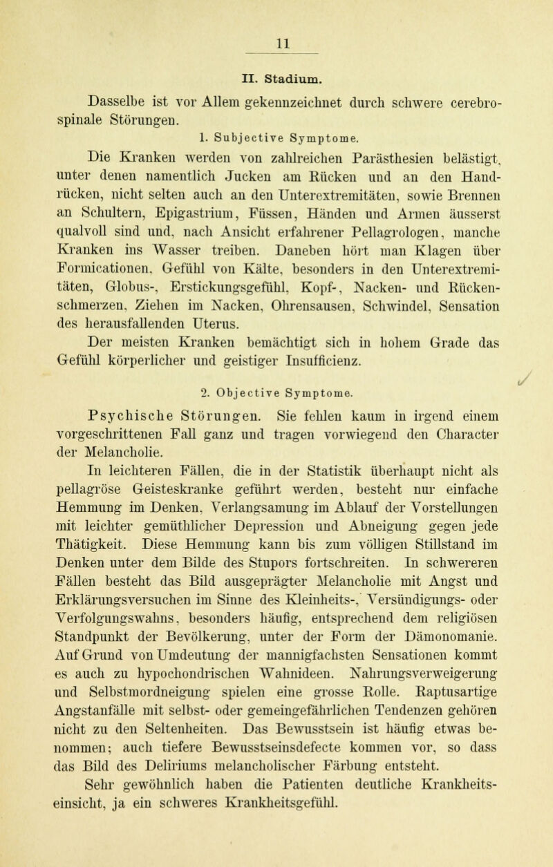 II. Stadium. Dasselbe ist vor Allem gekennzeichnet durch schwere cerebro- spinale Störungen. 1. Subjective Symptome. Die Kranken werden von zahlreichen Parästhesien belästigt, unter denen namentlich Jucken am Rücken und an den Hand- rücken, nicht selten auch an den Unterextremitäten, sowie Brennen an Schultern, Epigastrium, Füssen, Händen und Armen äusserst qualvoll sind und, nach Ansicht erfahrener Pellagrologen, manche Kranken ins Wasser treiben. Daneben hört man Klagen über Formicationen. Gefühl von Kälte, besonders in den Unterextremi- täten, Globus-, Erstickungsgefühl, Kopf-, Nacken- und Rücken- schmerzen, Ziehen im Nacken, Ohrensausen, Schwindel, Sensation des herausfallenden Uterus. Der meisten Kranken bemächtigt sich in hohem Grade das Gefühl körperlicher und geistiger Insufficienz. 2. Objective Symptome. Psychische Störungen. Sie fehlen kaum in irgend einem vorgeschrittenen Fall ganz und tragen vorwiegend den Character der Melancholie. In leichteren Fällen, die in der Statistik überhaupt nicht als pellagröse Geisteskranke geführt werden, besteht nur einfache Hemmung im Denken, Verlangsamung im Ablauf der Vorstellungen mit leichter gemüthlicher Depression und Abneigung gegen jede Thätigkeit. Diese Hemmung kann bis zum völligen Stillstand im Denken unter dem Bilde des Stupors fortschreiten. In schwereren Fällen besteht das Bild ausgeprägter Melancholie mit Angst und Erklärungsversuchen im Sinne des Kleinheits-, Versündigungs- oder Verfolgungswahns, besonders häufig, entsprechend dem religiösen Standpunkt der Bevölkerung, unter der Form der Dämonomanie. Auf Grund von Unideutung der mannigfachsten Sensationen kommt es auch zu hypochondrischen Wahnideen. Nahrungsverweigerung und Selbstmordneigung spielen eine grosse Rolle. Raptusartige Angstanfälle mit selbst- oder gemeingefährlichen Tendenzen gehören nicht zu den Seltenheiten. Das Bewusstsein ist häufig etwas be- nommen; auch tiefere Bewusstseinsdefecte kommen vor, so dass das Bild des Deliriums melancholischer Färbung entsteht. Sehr gewöhnlich haben die Patienten deutliche Krankheits- einsicht, ja ein schweres Krankheitsgefühl.