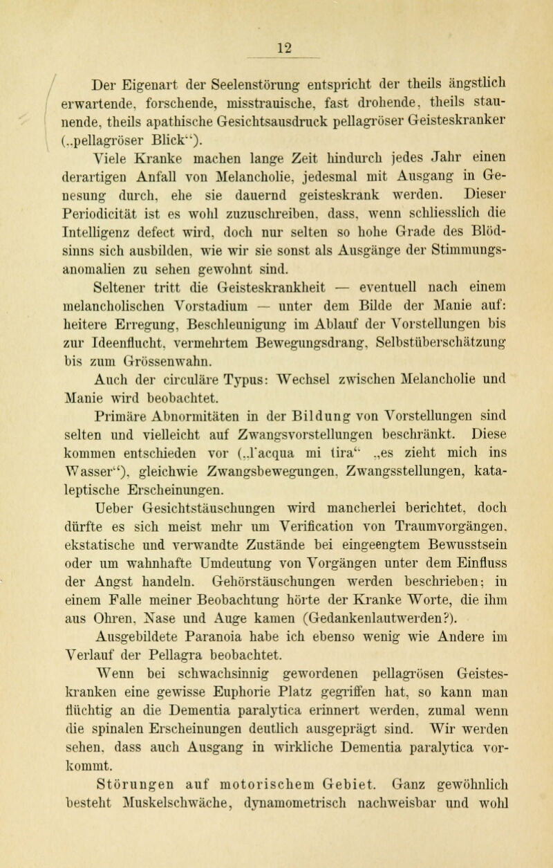 Der Eigenart der Seelenstörung entspricht der theils ängstlich erwartende, forschende, misstrauische, fast drohende, theils stau- nende, theils apathische Gesichtsausdruck pellagröser Geisteskranker (..pellagröser Blick). Viele Kranke machen lange Zeit hindurch jedes Jahr einen derartigen Anfall von Melancholie, jedesmal mit Ausgang in Ge- nesung durch, ehe sie dauernd geisteskrank werden. Dieser Periodicität ist es wohl zuzuschreiben, dass, wenn schliesslich die Intelligenz defect wird, doch nur selten so hohe Grade des Blöd- sinns sich ausbilden, wie wir sie sonst als Ausgänge der Stimmungs- anomalien zu sehen gewohnt sind. Seltener tritt die Geisteskrankheit — eventuell nach einem melancholischen Vorstadium — unter dem Bilde der Manie auf: heitere Erregung, Beschleunigung im Ablauf der Vorstellungen bis zur Ideenflucht, vermehrtem Bewegungsdrang, Selbstüberschätzung bis zum Grössenwahn. Auch der circuläre Typus: Wechsel zwischen Melancholie und Manie wird beobachtet. Primäre Abnormitäten in der Bildung von Vorstellungen sind selten und vielleicht auf Zwangsvorstellungen beschränkt. Diese kommen entschieden vor (..Facqua mi tira'L „es zieht mich ins Wasser''), gleichwie Zwangsbewegungen, Zwangsstellungen, kata- leptische Erscheinungen. Ueber Gesichtstäuschungen wird mancherlei berichtet, doch dürfte es sich meist mehr um Verification von Traumvorgängen, ekstatische und verwandte Zustände bei eingeengtem Bewusstsein oder um wahnhafte Umdeutung von Vorgängen unter dem Einfluss der Angst handeln. Gehörstäuschungen werden beschrieben; in einem Falle meiner Beobachtung hörte der Kranke Worte, die ihm aus Ohren, Nase und Auge kamen (Gedankenlautwerden?). Ausgebildete Paranoia habe ich ebenso wenig wie Andere im Verlauf der Pellagra beobachtet. Wenn bei schwachsinnig gewordenen pellagrösen Geistes- kranken eine gewisse Euphorie Platz gegriffen hat, so kann man flüchtig an die Dementia paralytica erinnert werden, zumal wenn die spinalen Erscheinungen deutlich ausgeprägt sind. Wir werden sehen, dass auch Ausgang in wirkliche Dementia paralytica vor- kommt. Störungen auf motorischem Gebiet. Ganz gewöhnlich besteht Muskelschwäche, dynamometrisch nachweisbar und wohl