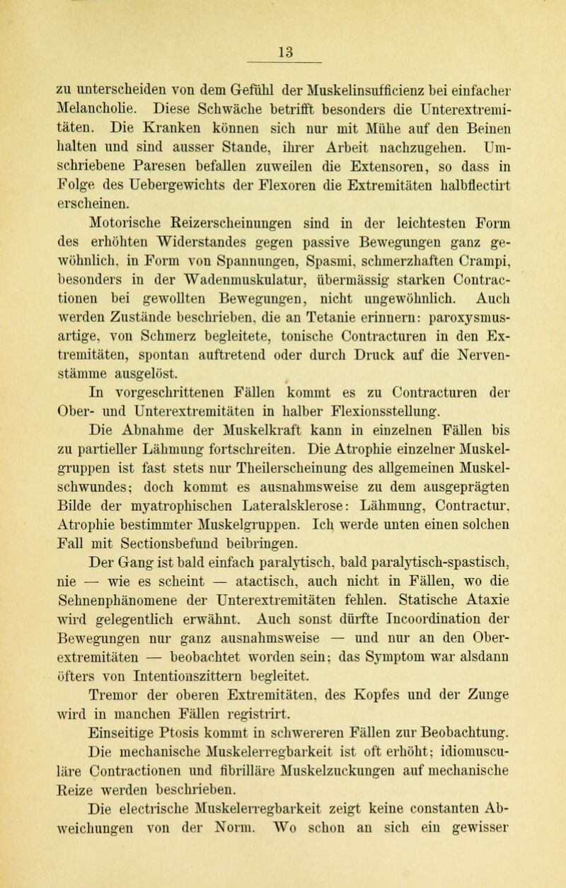 zu unterscheiden von dem Gefühl der Muskelinsufficienz bei einfacher Melancholie. Diese Schwäche betrifft besonders die Unterextremi- täten. Die Kranken können sich nur mit Mühe auf den Beinen halten und sind ausser Stande, ihrer Arbeit nachzugehen. Um- schriebene Paresen befallen zuweilen die Extensoren, so dass in Folge des Uebergewichts der Flexoren die Extremitäten halbflectirt erscheinen. Motorische Eeizerscheinungen sind in der leichtesten Form des erhöhten Widerstandes gegen passive Bewegungen ganz ge- wöhnlich, in Form von Spannungen, Spasmi, schmerzhaften Crampi, besonders in der Wadenmuskulatur, übermässig starken Contrac- tionen bei gewollten Bewegungen, nicht ungewöhnlich. Auch werden Zustände beschrieben, die an Tetanie erinnern: paroxysmus- artige, von Schmerz begleitete, tonische Contracturen in den Ex- tremitäten, spontan auftretend oder durch Druck auf die Nerven- stämme ausgelöst. In vorgeschrittenen Fällen kommt es zu Contracturen der Ober- und Unterextremitäten in halber Flexionsstellung. Die Abnahme der Muskelkraft kann in einzelnen Fällen bis zu partieller Lähmung fortschreiten. Die Atrophie einzelner Muskel- gruppen ist fast stets nur Theilerscheinung des allgemeinen Muskel- schwundes; doch kommt es ausnahmsweise zu dem ausgeprägten Bilde der myatrophischen Lateralsklerose: Lähmung, Contractur. Atrophie bestimmter Muskelgruppen. Ich werde unten einen solchen Fall mit Sectionsbefund beibringen. Der Gang ist bald einfach paralytisch, bald paralytisch-spastisch, nie —■ wie es scheint — atactisch, auch nicht in Fällen, wo die Sehnenphänomene der Unterextremitäten fehlen. Statische Ataxie wird gelegentlich erwähnt. Auch sonst dürfte Incoordination der Bewegungen nur ganz ausnahmsweise — und nur an den Ober- extremitäten — beobachtet worden sein; das Symptom war alsdann öfters von Intentionszittern begleitet. Tremor der oberen Extremitäten, des Kopfes und der Zunge wird in manchen Fällen registrirt. Einseitige Ptosis kommt in schwereren Fällen zur Beobachtung. Die mechanische Muskelerregbarkeit ist oft erhöht; idiomuscu- läre Contractionen und fibrilläre Muskelzuckungen auf mechanische Reize werden beschrieben. Die electrische Muskelerregbarkeit zeigt keine constanten Ab- weichungen von der Norm. Wo schon an sich ein gewisser