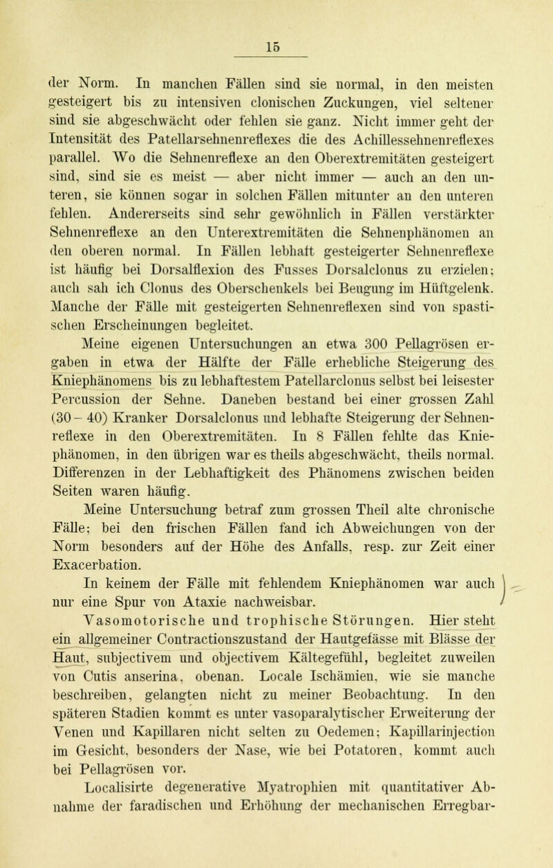 der Norm. In manchen Fällen sind sie normal, in den meisten gesteigert bis zu intensiven clonisclien Zuckungen, viel seltener sind sie abgeschwächt oder fehlen sie ganz. Nicht immer geht der Intensität des Patellarsehnenreflexes die des Achillessehnenreflexes parallel. Wo die Sehnenreflexe an den Oberextremitäten gesteigert sind, sind sie es meist — aber nicht immer — auch an den un- teren, sie können sogar in solchen Fällen mitunter an den unteren fehlen. Andererseits sind sehr gewöhnlich in Fällen verstärkter Sehnenreflexe an den Unterextremitäten die Sehnenphänomen an den oberen normal. In Fällen lebhaft gesteigerter Sehnenreflexe ist häufig bei Dorsalflexion des Fusses Dorsalclonus zu erzielen; auch sah ich Clonus des Oberschenkels bei Beugung im Hüftgelenk. Manche der Fälle mit gesteigerten Sehnenreflexen sind von spasti- schen Erscheinungen begleitet. Meine eigenen Untersuchungen an etwa 300 Pellagrösen er- gaben in etwa der Hälfte der Fälle erhebliche Steigerung des Kniephänomens bis zu lebhaftestem Patellarclonus selbst bei leisester Percussion der Sehne. Daneben bestand bei einer grossen Zalü (30- 40) Kranker Dorsalclonus und lebhafte Steigerung der Sehnen- reflexe in den Oberextremitäten. In 8 Fällen felüte das Knie- phänomen, in den übrigen war es theils abgeschwächt, theils normal. Diiferenzen in der Lebhaftigkeit des Phänomens zwischen beiden Seiten waren häufig. Meine Untersuchung betraf zum grossen Theil alte chronische Fälle; bei den frischen Fällen fand ich Abweichungen von der Norm besonders auf der Höhe des Anfalls, resp. zur Zeit einer Exacerbation. In keinem der Fälle mit fehlendem Kniephänomen war auch nur eine Spur von Ataxie nachweisbar. / Vasomotorische und trophische Störungen. Hier steht ein allgemeiner Contractionszustand der Hautgefässe mit Blässe der Haut, subjectivem und objectivem Kältegefühl, begleitet zuweilen von Cutis anserina, obenan. Locale Ischämien, wie sie manche beschreiben, gelangten nicht zu meiner Beobachtung. In den späteren Stadien kommt es unter vasoparalytischer Erweiterung der Venen und Kapillaren nicht selten zu Oedemen; Kapillarinjection im Gesicht, besonders der Nase, wie bei Potatoren, kommt auch bei Pellagrösen vor. Localisirte degenerative Myatrophien mit quantitativer Ab- nahme der faradischen und Erhöhung der mechanischen Erregbar-