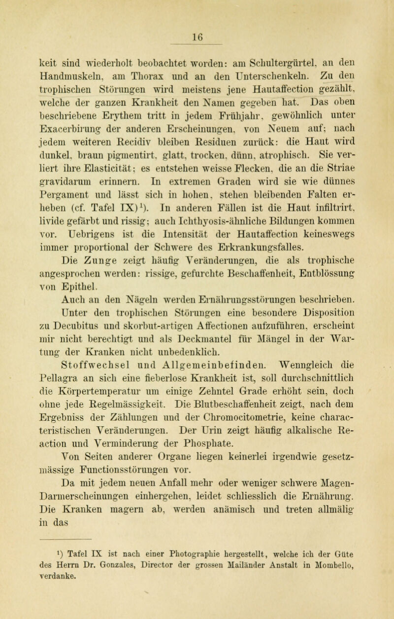 keit sind wiederholt beobachtet worden: am Schultergürtel, an den Handmuskeln, am Thorax und an den Unterschenkeln. Zu den trophischen Störungen wird meistens jene Hautaffection gezählt, welche der ganzen Krankheit den Namen gegeben hat. Das oben beschriebene Erythem tritt in jedem Frühjahr, gewöhnlich unter Exacerbirung der anderen Erscheinungen, von Neuem auf; nach jedem weiteren Recidiv bleiben Residuen zurück: die Haut wird dunkel, braun pigmentirt. glatt, trocken, dünn, atrophisch. Sie ver- liert ihre Elasticität; es entstehen weisse Flecken, die an die Striae gravidarum erinnern. In extremen Graden wird sie wie dünnes Pergament und lässt sich in hohen, stehen bleibenden Falten er- heben (cf. Tafel IX)1). In anderen Fällen ist die Haut infiltrirt. livide gefärbt und rissig; auch Ichtlryosis-ähnliche Bildungen kommen vor. Uebrigens ist die Intensität der Hautaffection keineswegs immer proportional der Schwere des Erkrankungsfalles. Die Zunge zeigt häufig Veränderungen, die als trophische angesprochen werden: rissige, gefurchte Beschaffenheit, Entblössung von Epithel. Auch an den Nägeln werden Ernährungsstörungen beschrieben. Unter den trophischen Störungen eine besondere Disposition zu Decubitus und skorbut-artigen Affectionen aufzuführen, erscheint mir nicht berechtigt und als Deckmantel für Mängel in der War- tung der Kranken nicht unbedenklich. Stoffwechsel und Allgemeinbefinden. Wenngleich die Pellagra an sich eine fieberlose Krankheit ist, soll durchschnittlich die Körpertemperatur um einige Zehntel Grade erhöht sein, doch ohne jede Regehnässigkeit. Die Blutbeschaffenheit zeigt, nach dem Ergebniss der Zählungen und der Chromocitometrie, keine charac- teristischen Veränderungen. Der Urin zeigt häufig alkalische Re- action und Verminderung der Phosphate. Von Seiten anderer Organe liegen keinerlei irgendwie gesetz- mässige Functionsstörungen vor. Da mit jedem neuen Anfall mehr oder weniger schwere Magen- Darmerscheinungen einhergehen, leidet schliesslich die Ernährung. Die Kranken magern ab, werden anämisch und treten allmälig in das •) Tafel IX ist nach einer Photographie hergestellt, welche ich der Güte des Herrn Dr. Gonzales, Director der grossen Mailänder Anstalt in Mombello, verdanke.